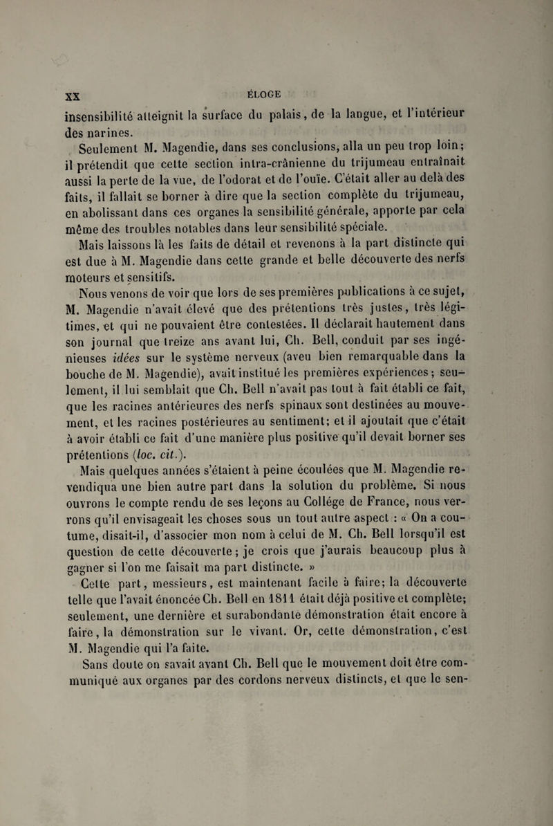 insensibilité atteignit la surface du palais, de la langue, et l’intérieur des narines. Seulement M. Magendie, dans ses conclusions, alla un peu trop loin; il prétendit que cette section intra-crânienne du trijumeau entraînait aussi la perle de la vue, de l’odorat et de l’ouïe. C était aller au delà des faits, il fallait se borner à dire que la section complète du trijumeau, en abolissant dans ces organes la sensibilité générale, apporte par cela même des troubles notables dans leur sensibilité spéciale. Mais laissons là les faits de détail et revenons à la part distincte qui est due à M. Magendie dans cette grande et belle découverte des nerfs moteurs et sensitifs. ✓ Nous venons de voir que lors de ses premières publications à ce sujet, M. Magendie n’avait élevé que des prétentions très justes, très légi¬ times, et qui ne pouvaient être contestées. Il déclarait hautement dans son journal que treize ans avant lui, Cli. Bell, conduit par ses ingé¬ nieuses idées sur le système nerveux (aveu bien remarquable dans la bouche de M. Magendie), avait institué les premières expériences; seu¬ lement, il lui semblait que Ch. Bell n’avait pas tout à fait établi ce fait, que les racines antérieures des nerfs spinaux sont destinées au mouve¬ ment, et les racines postérieures au sentiment; et il ajoutait que c’était à avoir établi ce fait d’une manière plus positive qu’il devait borner ses prétentions (/oc. cit.). Mais quelques années s’étaient à peine écoulées que M. Magendie re¬ vendiqua une bien autre part dans la solution du problème. Si nous ouvrons le compte rendu de ses leçons au Collège de France, nous ver¬ rons qu’il envisageait les choses sous un tout autre aspect : « Ou a cou¬ tume, disait-il, d’associer mon nom à celui de M. Ch. Bell lorsqu’il est question de celte découverte ; je crois que j’aurais beaucoup plus à gagner si l’on me faisait ma part distincte. » Cette part, messieurs, est maintenant facile à faire; la découverte telle que l’avait énoncée Ch. Bell en 1811 était déjà positive et complète; seulement, une dernière et surabondante démonstration était encore à faire, la démonstration sur le vivant. Or, cette démonstration, c’est M. Magendie qui l’a faite. Sans doute on savait avant Ch. Bell que le mouvement doit être com¬ muniqué aux organes par des cordons nerveux distincts, et que le sen-