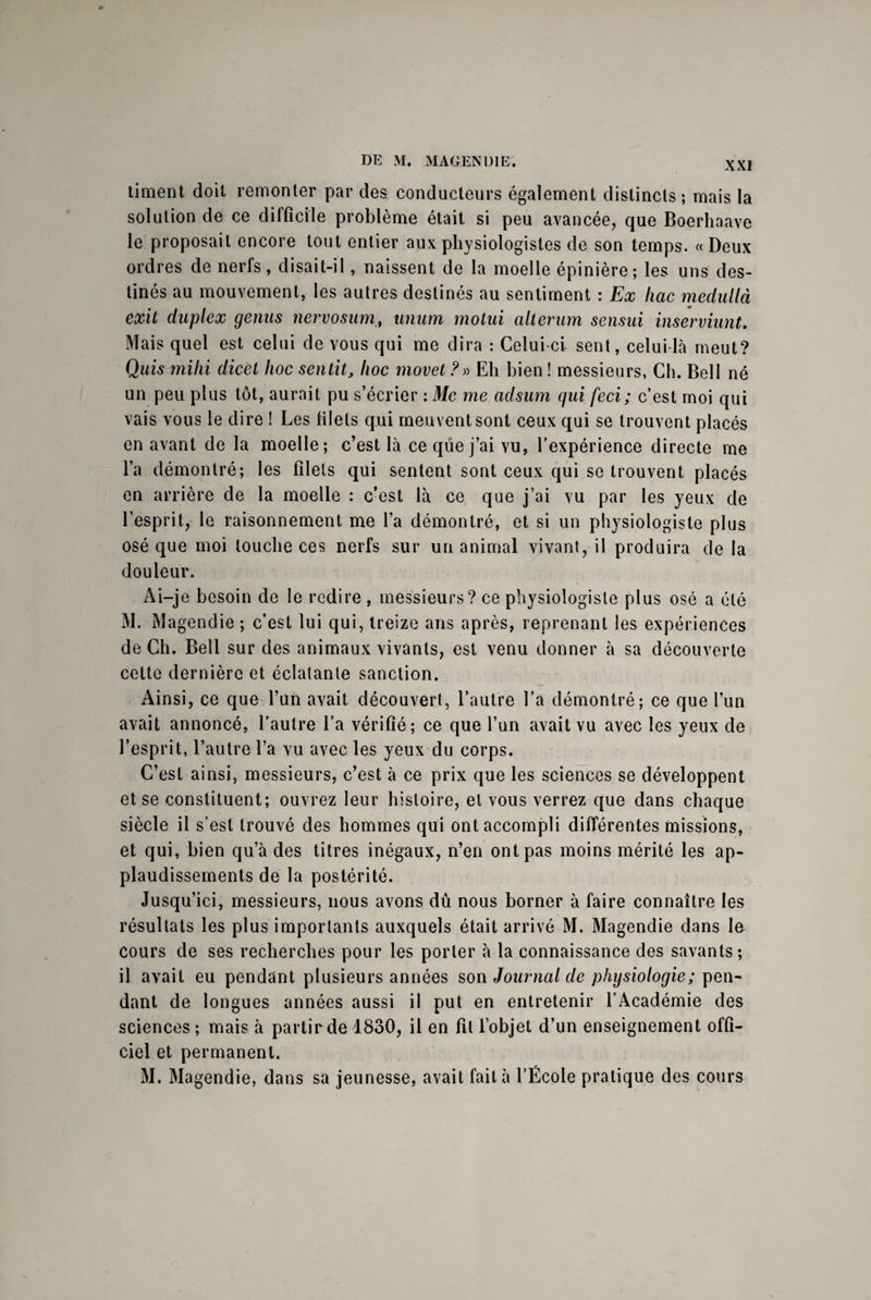 timent doit remonter par des conducteurs également distincts; mais la solution de ce difficile problème était si peu avancée, que Boerhaave le proposait encore tout entier aux physiologistes de son temps. « Deux ordres de nerfs, disait-il , naissent de la moelle épinière; les uns des¬ tinés au mouvement, les autres destinés au sentiment : Ex hac medullà exit duplex gémis nervosum, unum molui alterum sensui insèrviunU Mais quel est celui de vous qui me dira : Celui-ci. sent, celui-là meut? Quis rnihi dicèt hoc sentit, hoc movet ?» Eli bien ! messieurs, Ch. Bell né un peu plus tôt, aurait pu s’écrier : Mc me adsum qui feci ; c’est moi qui vais vous le dire ! Les filets qui meuvent sont ceux qui se trouvent placés en avant de la moelle; c’est là ce que j’ai vu, l’expérience directe me l’a démontré; les filets qui sentent sont ceux qui se trouvent placés en arrière de la moelle : c’est là ce que j’ai vu par les yeux de l’esprit, le raisonnement me l’a démontré, et si un physiologiste pi us osé que moi touche ces nerfs sur un animal vivant, il produira de la douleur. Ai-je besoin de le redire , messieurs? ce physiologiste plus osé a été M. Magendie ; c’est lui qui, treize ans après, reprenant les expériences de Ch. Bell sur des animaux vivants, est venu donner à sa découverte cette dernière et éclatante sanction. Ainsi, ce que l’un avait découvert, l’autre l’a démontré; ce que l’un avait annoncé, l’autre l’a vérifié; ce que l’un avait vu avec les yeux de l’esprit, l’autre l’a vu avec les yeux du corps. C’est ainsi, messieurs, c’est à ce prix que les sciences se développent et se constituent; ouvrez leur histoire, et vous verrez que dans chaque siècle il s’est trouvé des hommes qui ont accompli différentes missions, et qui, bien qu’à des titres inégaux, n’en ont pas moins mérité les ap¬ plaudissements de la postérité. Jusqu’ici, messieurs, nous avons dû nous borner à faire connaître les résultats les plus importants auxquels était arrivé M. Magendie dans le cours de ses recherches pour les porter à la connaissance des savants; il avait eu pendant plusieurs années son Journal de physiologie; pen¬ dant de longues années aussi il put en entretenir l’Académie des sciences ; mais à partir de 1830, il en fit l’objet d’un enseignement offi¬ ciel et permanent. M. Magendie, dans sa jeunesse, avait fait à l’École pratique des cours