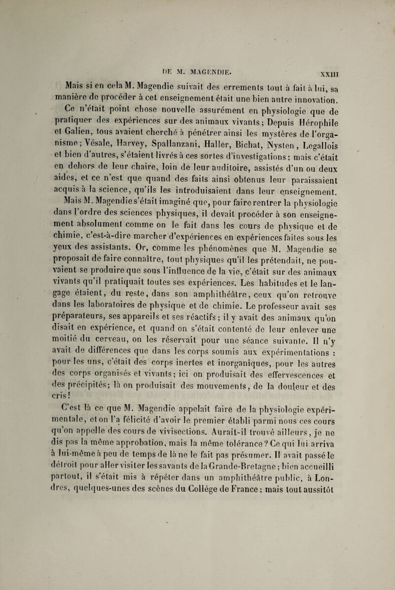 XXIII Mais si en celaM. Magendie suivait des errements tout à fait à lui, sa manière de procéder à cet enseignement était une bien autre innovation. Ce n’était point chose nouvelle assurément en physiologie que de pratiquer des expériences sur des animaux vivants ; Depuis Hérophile et Galien, tous avaient cherché à pénétrer ainsi les mystères de l’orga¬ nisme ; Vésale, Harvey, Spallanzani, Haller, Bichat, Nysten , Legallois et bien d’autres, s’étaient livrés à ces sortes d’investigations ; mais c’était en dehors de leur chaire, loin de leur auditoire, assistés d’un ou deux aides, et ce n est que quand des faits ainsi obtenus leur paraissaient acquis à la science, qu ils les introduisaient dans leur enseignement. Mais M. Magendie s’était imaginé que, pour faire rentrer la physiologie dans 1 ordre des sciences physiques, il devait procéder à son enseigne¬ ment absolument comme on le fait dans les cours de phvsique et de chimie, c est-à-dire marcher d’expériences en expériences faites sous les yeux des assistants. Or, comme les phénomènes que M. Magendie se proposait de faire connaître, tout physiques qu’il les prétendait, ne pou¬ vaient se produire que sous l’influence de la vie, c’était sur des animaux vivants qu’il pratiquait toutes ses expériences. Les habitudes et le lan¬ gage étaient, du reste, dans son amphithéâtre, ceux qu’on retrouve dans les laboratoires de physique et de chimie. Le professeur avait ses préparateurs, ses appareils et ses réactifs ; il y avait des animaux qu’on disait en expérience, et quand on s’était contenté de leur enlever une moitié du cerveau, on les réservait pour une séance suivante. Il n’y avait de différences que dans les corps soumis aux expérimentations : pour les uns, c’était des corps inertes et inorganiques, pour les autres des corps organisés et vivants; ici on produisait des effervescences et des précipités; là on produisait des mouvements, de la douleur et des cris ! C est là ce que M. Magendie appelait faire de la physiologie expéri¬ mentale, et on l'a félicité d’avoir le premier établi parmi nous ces cours qu on appelle des cours de vivisections. Aurait-il trouvé ailleurs, je ne dis pas la meme approbation, mais la même tolérance? Ce qui lui arriva à lui-même a peu de temps de là ne le fait pas présumer. Il avait passé le détroit pour aller visiter les savants de la Grande-Bretagne ; bien accueilli partout, il s’était mis à répéter dans un amphithéâtre public, à Lon¬ dres, quelques-unes des scènes du Collège de France ; mais tout aussitôt