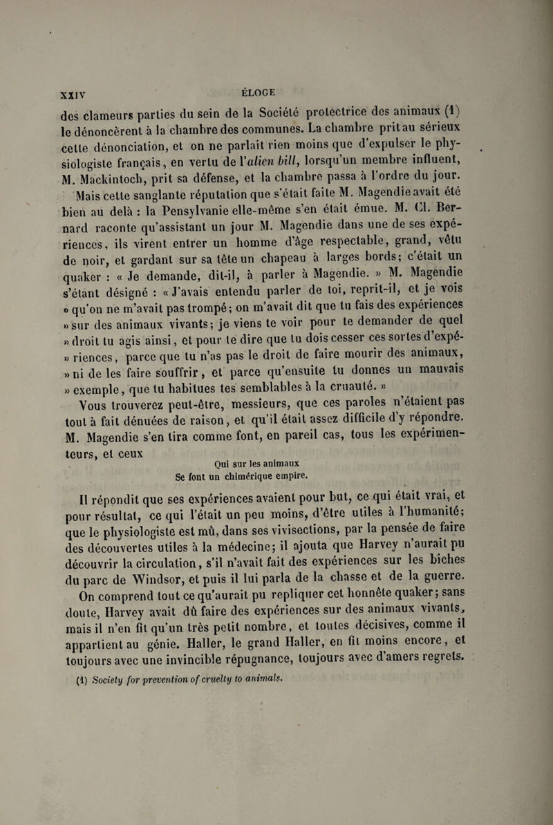 cIgs clameurs parties du sein de la Société protectiice des animaux (1) le dénoncèrent à la chambre des communes. La chambre prit au sérieux cette dénonciation, et on ne parlait rien moins que d’expulser le phy¬ siologiste français, en vertu de Yalien bill, lorsqu’un membre influent, M. Mackintocb, prit sa défense, et la chambre passa à 1 ordre du jour. Mais cette sanglante réputation que s’était faite M. Magendie avait été bien au delà: la Pensylvanie elle-même s’en était émue. M. Ll. Ber¬ nard raconte qu’assistant un jour M. Magendie dans une de ses expé¬ riences, ils virent entrer un homme d âge respectable, giand, vêtu de noir, et gardant sur sa tête un chapeau à larges bords; c était un quaker : « Je demande, dit-il, à parler à Magendie. » M. Magéndie s’étant désigné : « J’avais entendu parler de toi, reprit-il, et je vois » qu’on ne m’avait pas trompé ; on m’avait dit que tu fais des expériences » sur des animaux vivants; je viens te voir pour te demander de quel » droit lu agis ainsi, et pour te dire que tu dois cesser ces sortes d’expé- » riences, parce que tu n’as pas le droit de faire mourir des animaux, » ni de les faire souffrir, et parce qu’ensuite tu donnes un mauvais » exemple, que tu habitues tes semblables à la cruauté. » Vous trouverez peut-être, messieurs, que ces paroles n’étaient pas tout à fait dénuées de raison, et qu’il était assez difficile d’y répondre. M. Magendie s’en tira comme font, en pareil cas, tous les expérimen- leurs, et ceux Qui sur les animaux Se font un chimérique empire. % Il répondit que ses expériences avaient pour but, ce qui était vrai, et pour résultat, ce qui l’était un peu moins, d etre utiles à 1 humanité, que le phvsiologiste est mù, dans ses vivisections, par la pensée de faiie des découvertes utiles à la médecine; il ajouta que Harvey n aurait pu découvrir la circulation, s’il n’avait fait des expériences sur les biches du parc de Windsor, et puis il lui parla de la chasse et de la guerre. On comprend tout ce qu’aurait pu répliquer cet honnête quaker; sans doute, Harvey avait dû faire des expériences sur des animaux vivants, mais il n’en fît qu’un très petit nombre, et toutes décisives, comme il appartient au génie. Haller, le grand Haller, en fit moins encore, et toujours avec une invincible répugnance, toujours avec d amers regrets. (1) Society for prévention of cruelty to animais,