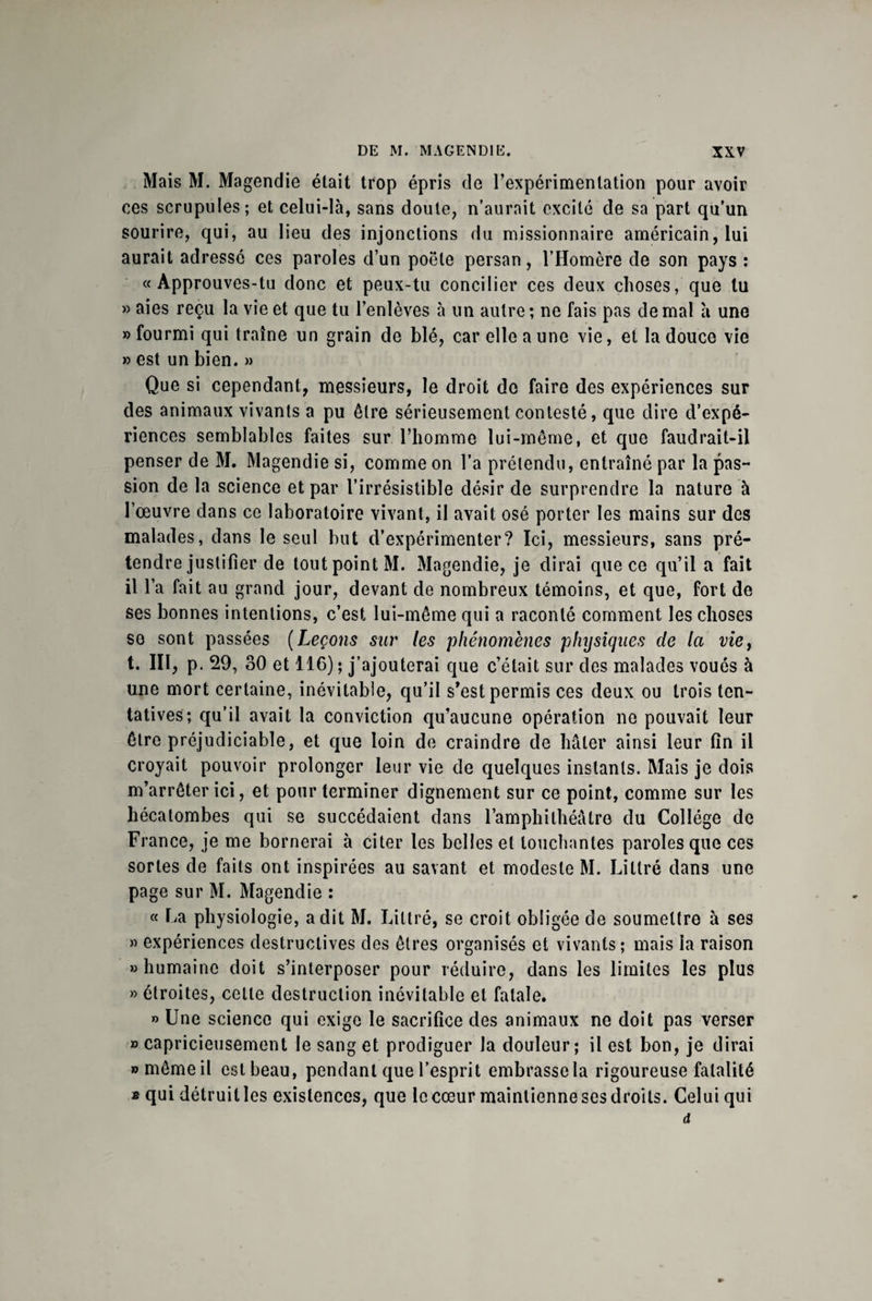 Mais M. Magendie était trop épris de l’expérimentation pour avoir ces scrupules; et celui-là, sans doute, n’aurait excité de sa part qu’un sourire, qui, au lieu des injonctions du missionnaire américain, lui aurait adressé ces paroles d’un poêle persan, l’Homère de son pays : «Approuves-tu donc et peux-tu concilier ces deux choses, que tu » aies reçu la vie et que tu l’enlèves à un autre ; ne fais pas de mal a une «fourmi qui traîne un grain de blé, car elle a une vie, et la douce vie » est un bien. » Que si cependant, messieurs, le droit de faire des expériences sur des animaux vivants a pu être sérieusement contesté, que dire d’expé¬ riences semblables faites sur l’homme lui-même, et que faudrait-il penser de M. Magendie si, comme on l’a prétendu, entraîné par la pas¬ sion de la science et par l’irrésistible désir de surprendre la nature à l’œuvre dans ce laboratoire vivant, il avait osé porter les mains sur des malades, dans le seul but d’expérimenter? Ici, messieurs, sans pré¬ tendre justifier de tout point M. Magendie, je dirai que ce qu’il a fait il l’a fait au grand jour, devant de nombreux témoins, et que, fort de ses bonnes intentions, c’est lui-même qui a raconté comment les choses se sont passées (Leçons sur les phénomènes physiques de la viey t. III, p. 29, 30 et 116); j’ajouterai que c’était sur des malades voués à une mort certaine, inévitable, qu’il s’est permis ces deux ou trois ten¬ tatives; qu’il avait la conviction qu’aucune opération ne pouvait leur être préjudiciable, et que loin de craindre de hâter ainsi leur fin il croyait pouvoir prolonger leur vie de quelques instants. Mais je dois m’arrêter ici, et pour terminer dignement sur ce point, comme sur les hécatombes qui se succédaient dans l’amphithéâtre du Collège de France, je me bornerai à citer les belles et louchantes paroles que ces sortes de faits ont inspirées au savant et modeste M. Littré dans une page sur M. Magendie : « La physiologie, a dit M. Littré, se croit obligée de soumettre à ses « expériences destructives des êtres organisés et vivants; mais la raison «humaine doit s’interposer pour réduire, dans les limites les plus » étroites, celte destruction inévitable et fatale. » Une science qui exige le sacrifice des animaux ne doit pas verser » capricieusement le sang et prodiguer la douleur; il est bon, je dirai » même il est beau, pendant que l’esprit embrasse la rigoureuse fatalité * qui détruit les existences, que le cœur maintienne ses droits. Celui qui d