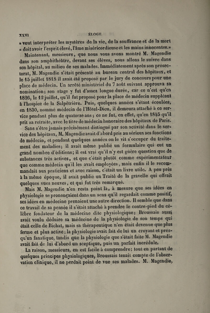 » veut interpréter les mystères de la vie, de la souffrance et de la mort » doit avoir l’esprit élevé, l’âme miséricordieuse et les mains innocentes.» Maintenant, messieurs, que nous vous avons montré M. Magendie dans son amphithéâtre, devant ses élèves, nous allons le suivre dans son hôpital, au milieu de ses malades. Immédiatement après son prosec- torat, M. Magendie s’était présenté au bureau central des hôpitaux, et le 15 juillet 1818 il avait été proposé par le jury de concours pour une place de médecin. Un arrêté ministériel du 7 août suivant approuva sa nomination; son stage y fut d’assez longue durée, car ce n est quen 1826, le 12 juillet, qu’il fut proposé pour la place de médecin suppléant à l’hospice de la Salpêtrière. Puis, quelques années s’étant écoulées, en 1830, nommé médecin de l’Hôtel-Dieu, il demeura attaché à ce ser¬ vice pendant plus de quatorze ans ; ce ne fut, en effet, qu’en 1845 qu’il prit sa retraite, avec le titre de médecin honoraire des hôpitaux de Paris. Sans s etre jamais précisément distingué par son activité dans le ser¬ vice des hôpitaux, M. Magendie avait d’abord pris au sérieux ses fonctions de médecin, et pendant quelques années on le vit s occuper du traite¬ ment des maladies; il avait même publié un formulaire qui eut un grand nombre d’éditions; il est vrai qu’il n y est guère question que de substances très actives, et que c était plutôt comme expérimentateur que comme médecin qu il les avait employées , mais enlin il le recom¬ mandait aux praticiens et avec raison, c’était un livre utile. A peu près à la même époque, il avait publié un Traité de la gravelle qui offrait quelques vues neuves, et qui fut très remarqué. Mais M. Magendie n’en resta point là, à mesure que ses idées en physiologie se prononçaient dans un sens qu’il regardait comme positif, ses idées en médecine prenaient une autre direction. Il semble que dans ce travail de sa pensée il s’était attaché à prendre le contre-pied du cé¬ lèbre fondateur de la médecine dite physiologique; Broussais aussi avait voulu déduire sa médecine de la physiologie de son temps qui était celle de Bichat, mais sa thérapeutique n’en était devenue que plus ferme et plus active; la physiologie avait fait de lui un croyant etpres- qu’un fanatique, tandis que la physiologie que s’était faite M. Magendie avait fait de lui d’abord un sceptique, puis un parfait incrédule. La raison, messieurs, en est facile à comprendre; tout en parlant de quelques principes physiologiques, Broussais tenait compte de 1 obser¬ vation clinique, il ne perdait point de vue ses malades. M. Magendie,