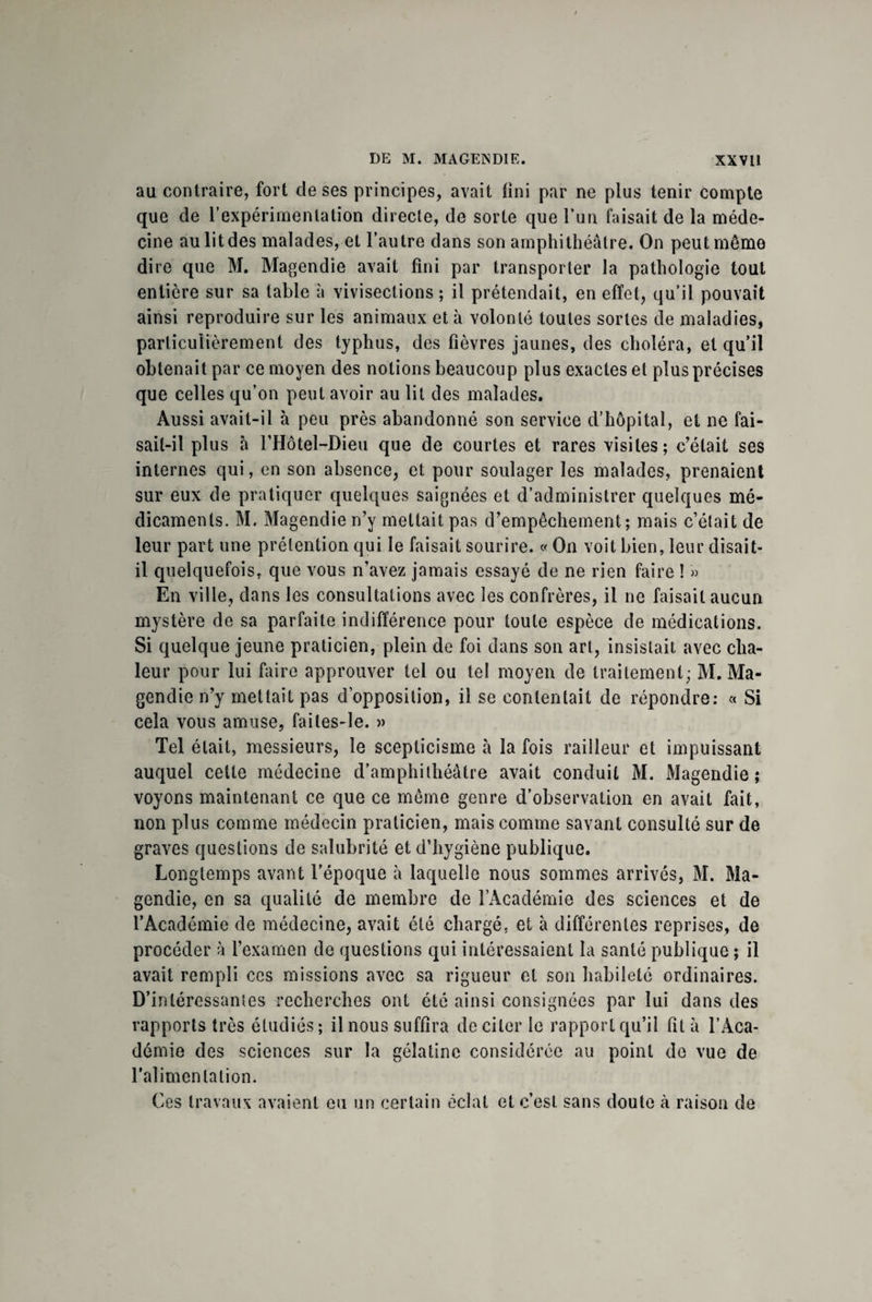 au contraire, fort de ses principes, avait fini par ne plus tenir compte que de l’expérimentation directe, de sorte que l’un faisait de la méde¬ cine au lit des malades, et l’autre dans son amphithéâtre. On peut même dire que M. Magendie avait fini par transporter la pathologie tout entière sur sa table à vivisections ; il prétendait, en effet, qu’il pouvait ainsi reproduire sur les animaux et à volonté toutes sortes de maladies, particulièrement des typhus, des fièvres jaunes, des choléra, et qu’il obtenait par ce moyen des notions beaucoup plus exactes et plus précises que celles qu’on peut avoir au lit des malades. Aussi avait-il à peu près abandonné son service d’hôpital, et ne fai¬ sait-il plus à l’Hôtel-Dieu que de courtes et rares visites; c’était ses internes qui, en son absence, et pour soulager les malades, prenaient sur eux de pratiquer quelques saignées et d’administrer quelques mé¬ dicaments. M. Magendie n’y mettait pas d’empêchement; mais c’était de leur part une prétention qui le faisait sourire. « On voit bien, leur disait- il quelquefois, que vous n’avez jamais essayé de ne rien faire î » En ville, dans les consultations avec les confrères, il ne faisait aucun mystère de sa parfaite indifférence pour toute espèce de médications. Si quelque jeune praticien, plein de foi dans son art, insistait avec cha¬ leur pour lui faire approuver tel ou tel moyen de traitement; M. Ma¬ gendie n’y mettait pas d’opposition, il se contentait de répondre: « Si cela vous amuse, faites-le. » Tel était, messieurs, le scepticisme à la fois railleur et impuissant auquel cette médecine d’amphithéâtre avait conduit M. Magendie; voyons maintenant ce que ce même genre d’observation en avait fait, non plus comme médecin praticien, mais comme savant consulté sur de graves questions de salubrité et d’hygiène publique. Longtemps avant l’époque à laquelle nous sommes arrivés, M. Ma¬ gendie, en sa qualité de membre de l’Académie des sciences et de l’Académie de médecine, avait été chargé, et à différentes reprises, de procéder à l’examen de questions qui intéressaient la santé publique ; il avait rempli ces missions avec sa rigueur et son habileté ordinaires. D’intéressantes recherches ont été ainsi consignées par lui dans des rapports très étudiés; il nous suffira de citer le rapport qu’il fit à l’Aca¬ démie des sciences sur la gélatine considérée au point do vue de l’alimentation. Ces travaux avaient eu un certain éclat et c’est, sans doute à raison de