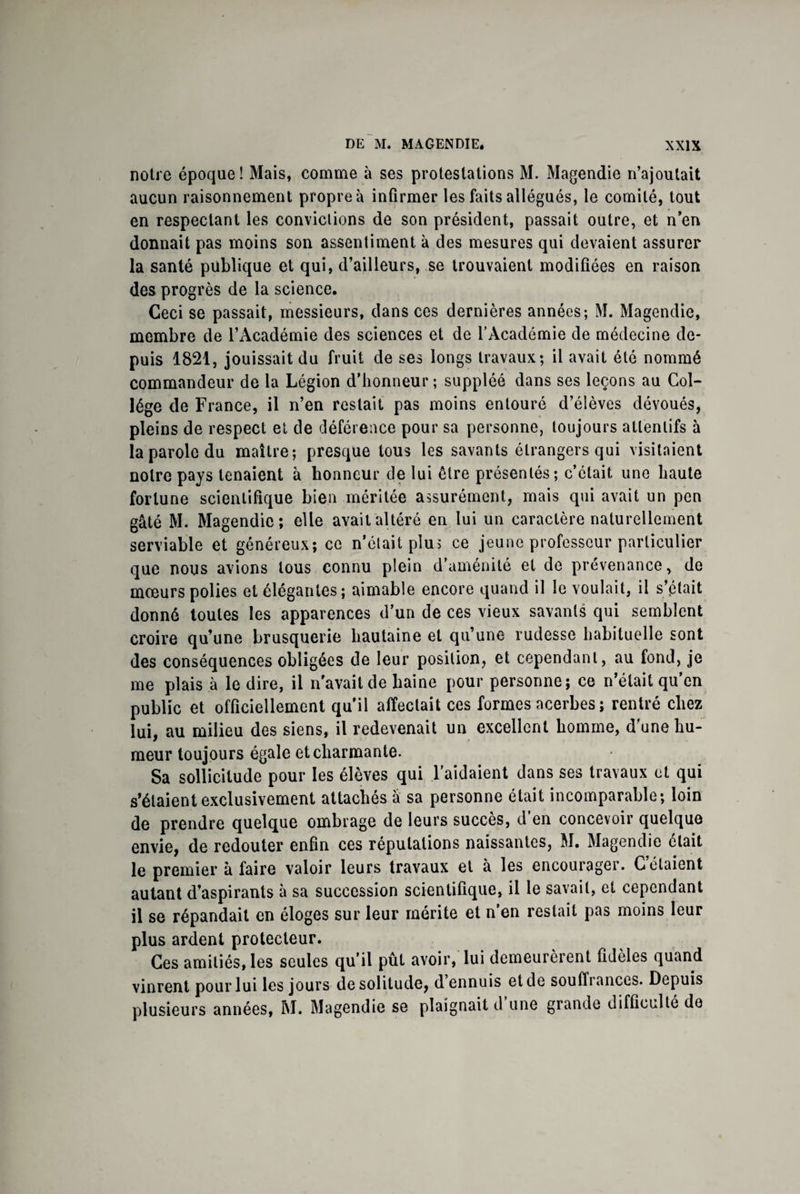 notre époque! Mais, comme à ses protestations M. Magendie n’ajoutait aucun raisonnement propre à infirmer les faits allégués, le comité, tout en respectant les convictions de son président, passait outre, et n’en donnait pas moins son assentiment à des mesures qui devaient assurer la santé publique et qui, d’ailleurs, se trouvaient modifiées en raison des progrès de la science. Ceci se passait, messieurs, dans ces dernières années; M. Magendie, membre de l’Académie des sciences et de l’Académie de médecine de¬ puis 1821, jouissait du fruit de ses longs travaux; il avait été nommé commandeur de la Légion d’honneur ; suppléé dans ses leçons au Col¬ lège de France, il n’en restait pas moins entouré d’élèves dévoués, pleins de respect et de déférence pour sa personne, toujours attentifs à la parole du maître; presque tous les savants étrangers qui visitaient notre pays tenaient à honneur de lui être présentés; c’était une haute fortune scientifique bien méritée assurément, mais qui avait un peu gâté M. Magendie; elle avait altéré en lui un caractère naturellement serviable et généreux; ce n’était plu; ce jeune professeur particulier que nous avions tous connu plein d’aménité et de prévenance, de mœurs polies et élégantes; aimable encore quand il le voulait, il s’était donné toutes les apparences d’un de ces vieux savants qui semblent croire qu’une brusquerie hautaine et qu’une rudesse habituelle sont des conséquences obligées de leur position, et cependant, au fond, je me plais à le dire, il n'avait de haine pour personne; ce n’était qu’en public et officiellement qu'il affectait ces formes acerbes ; rentré chez lui, au milieu des siens, il redevenait un excellent homme, d’une hu¬ meur toujours égale et charmante. Sa sollicitude pour les élèves qui l’aidaient dans ses travaux et qui s’étaient exclusivement attachés â sa personne était incomparable; loin de prendre quelque ombrage de leurs succès, d’en concevoir quelque envie, de redouter enfin ces réputations naissantes, M. Magendie était le premier à faire valoir leurs travaux et à les encourager. Gelaient autant d’aspirants à sa succession scientifique, il le savait, et cependant il se répandait en éloges sur leur mérite et n’en restait pas moins leur plus ardent protecteur. Ces amitiés, les seules qu’il put avoir, lui demeurèient fidèles quand vinrent pour lui les jours de solitude, d ennuis et de souffiances. Depuis plusieurs années, M. Magendie se plaignait d une grande difficulté de