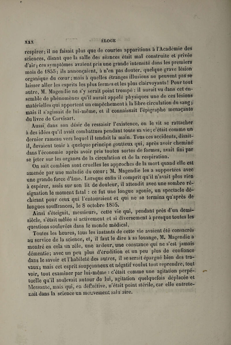 XXX respirer; il ne faisait plus que de courles apparitions à l’Académie des sciences, disant que la salle des séances était mal construite et privée d’air; ces symptômes avaient pris une grande intensité dans les premiers mois de 1855; ils annonçaient, à n’en pas douter, quelque grave lésion organique du cœur ; mais à quelles étranges illusions ne peuvent pas se laisser aller les esprits les plus fermes et les plus clairvoyants! Pour tout autre, M. Magendie ne s’y serait point trompé : il aurait vu dans cet en¬ semble de phénomènes qu’il aurait appelé physiques une de ces lésions matérielles qui apportent un empêchement à la libre circulation du sang; mais il s’agissait de lui-même, et il connaissait l’épigraphe menaçante du livre de Corvisart. Aussi] dans son désir de ressaisir l’existence, on le vit se rattacher à des idées qu’il avait combattues pendant toute sa vie; c’était comme un dernier rameau vers lequel il tendait la main. Tous ces accidents, disait- il, devaient tenir à quelque principe goutteux qui, apres avoir cheminé dans l’économie après avoir pris toutes sortes de formes, avait fini par se jeter sur les organes de la circulation et de la respiration. On sait combien sont cruelles les approches de la mort quand elle est amenée par une maladie du cœur; M. Magendie les a supportées avec une grande force d’âme. Lorsque enfin il comprit qu’il n’avait plus rien à espérer, assis sur son lit de douleur, il attendit avec une sombre ré¬ signation le moment fatal : ce fut une longue agonie, un spectacle dé¬ chirant pour ceux qui l’entouraient et qui ne se termina qu après de longues souffrances, le 8 octobre 1855. ^ Ainsi s’éteignit, messieurs, cette vie qui, pendant près d un demi- siècle, s’était mêlée si activement et si diversement à presque toutes les questions soulevées dans le monde médical. Toutes les heures, tous les instants de cette vie avaient été consacres au service de la science, et, il faut le dire à sa louange, M. Magendie a montré en cela un zèle, une ardeur, une constance qui ne s’est jamais démentie; avec un peu plus d’érudition et un peu plus de confiance dans le savoir et l’habileté des autres, il se serait épargné bien des tra¬ vaux; mais cet esprit soupçonneux et négatif voulut tout reprendre, tout voir, tout examiner par lui-même : c’était comme une agitation perpé¬ tuelle qu’il soulevait autour de lui, agitation quelquefois déplacée et blessante, mais qui, en définitive, notait point stérile, car elle entrele- liait dans la science un mouvement sain aire.