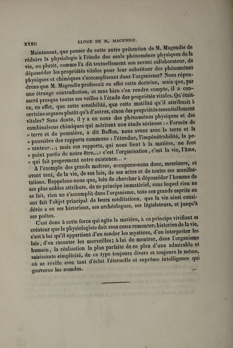xxn ÉLOGE DE M. MAGE1ND1E. Maintenant, que penser de celte autre prétention de M. Magendie de ,, . la physiologie à l’étude des seuls phénomènes physiques delà r-p ou plutôt comme l’a dit textuellement son savant collaborateur, de déposséder les propriétés vitales pour leur substituer des phénomènes hvsiaues et chimiques s’accomplissant dans l’organisme? Nous repon- drLmeM Magie professai! en effet celle doclcine, mais que,par unTélranee contradiction, et sans bien s'en rendre compte, ,1 a con¬ sacré presque toutes ses veilles » l'étude des propriétés Vab*-Q“ el“l1' ce en eto que celte sensibilité, que cetle motilité qu .1 certains org’aMs plutôt qu’à d'autres, sinon des propriétés essenlielletnen “S sa‘ns die, il’, » «» »«- a» phénomènes pb jsiques e de combinaisons chimiques qui méritent une etude seneuse : « h ormes de ! tTrre et de poussière, a dit Bufïon, nous avons avec la terre et la » poussière des rapports communs : l’étendue, P«; „ sauteur...; mais ces rapports qui nous hen * h,w la vie l’âme » point partie de notre être...: c’est 1 organisation, c est la vie, âme, xv nnî fait nronrement notre existence... » . \ pexemple des grands maîtres, occupons-nous donc, messieurs, e •want tout Pde la vie, de ses lois, de ses actes et de toutes ses manifes¬ tations Rappelons-nous que, loin de chercher à déposséder 1 homme de ses plus nobles attributs, de ce principe immatériel, sans leque rien ne se fait rien ne s’accomplit dans l’organisme, tous ces grands esprits en f l’nhipt nrincipal de leurs méditations, que la vie ainsi con i Séo o lui historiens, ses archéologues, ses législateurs, et jusqu a Se cCt'donc à celte force qui agite la matière, à ce principe vivifiant « créateur aue le physiologiste doit sans cesse remonter; historien de la vie, c’est à luiqu’il appartient d’en sonder les mystères, d’en interpréter tes foi d’en raconter les merveilles; àlui de montrer dans organisme humain la réalisation la plus parfaite de ce plan d’une arable et • ’.0 eîmnlicité de ce type toujours divers et toujours le même, oiTse révèle avec tant d’éclat l’éternelle et suprême intelligence qui gouverne les mondes.