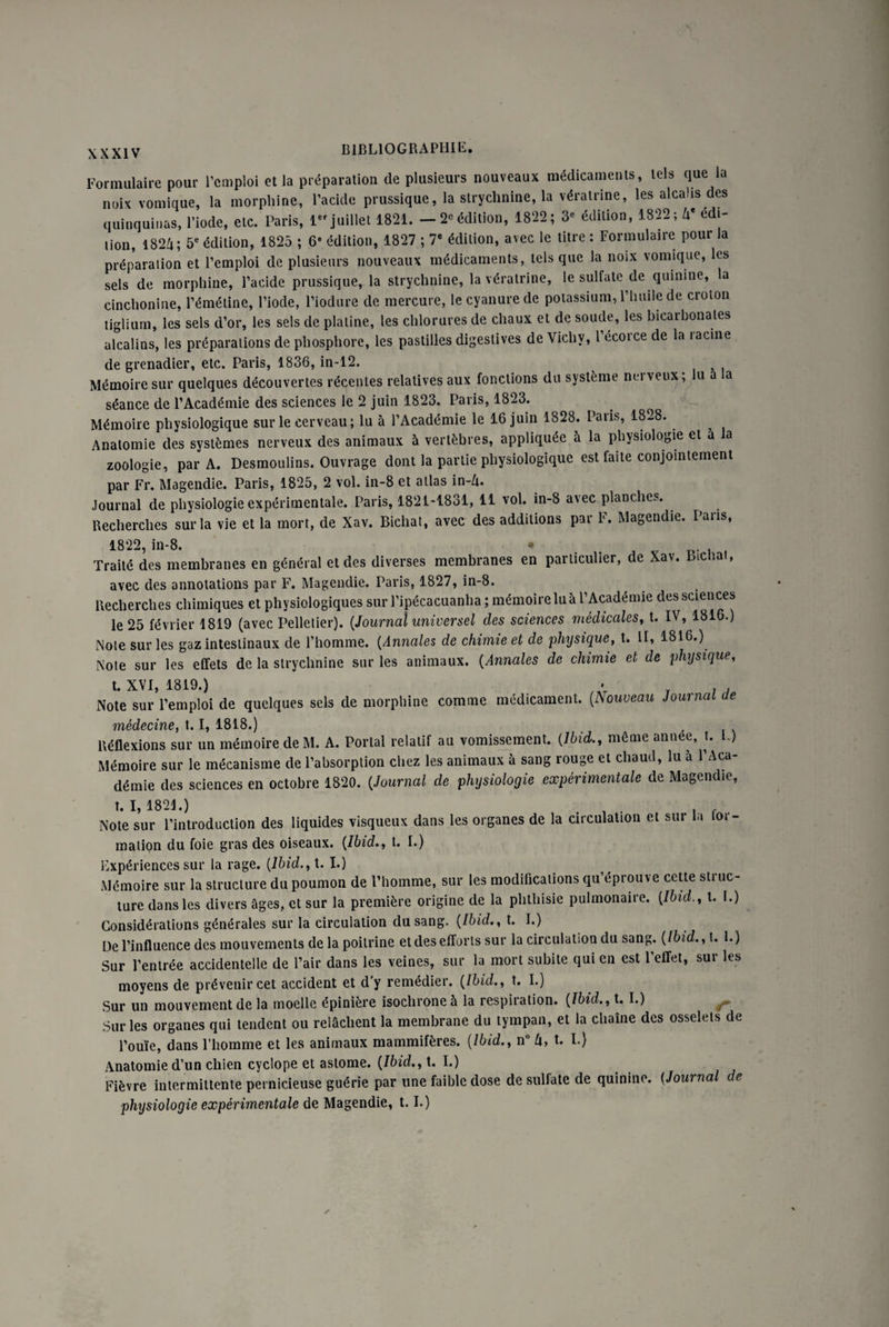 Formulaire pour l’emploi et la préparation de plusieurs nouveaux médicaments, tels que la noix vomique, la morphine, l’acide prussique, la strychnine, la vératrine, les alcalis des quinquinas, l’iode, etc. Paris, 1er juillet 1821. - 2eédition, 1822; 3e édition, 1822; 4* édi¬ tion, 1824; 5e édition, 1825 ; 6e édition, 1827 ; 7e édition, avec le titre : Formulaire pour la préparation et l’emploi de plusieurs nouveaux médicaments, tels que la noix vomique, les sels de morphine, l’acide prussique, la strychnine, la vératrine, le sulfate de quinine, la cinchonine, l’émétine, l’iode, l’iodure de mercure, le cyanure de potassium, l’huile de croton tiglium, les sels d’or, les sels de platine, les chlorures de chaux et de soude, les bicarbonates alcalins, les préparations de phosphore, les pastilles digestives de Vichy, l’écorce de la racine de grenadier, etc. Paris, 1836, in-12. Mémoire sur quelques découvertes récentes relatives aux fonctions du système nei veux, u a a séance de l’Académie des sciences le 2 juin 1823. Paris, 1823. Mémoire physiologique sur le cerveau; lu à l’Académie le 16 juin 1828. Paris, 1828. Anatomie des systèmes nerveux des animaux à vertèbres, appliquée à la physiologie et a la zoologie, par A. Desmoulins. Ouvrage dont la partie physiologique est faite conjointement par Fr. Magendie. Paris, 1825, 2 vol. in-8 et allas in-Zu Journal de physiologie expérimentale. Paris, 1821-1831, 11 vol. in-8 avec planches. Recherches sur la vie et la mort, de Xav. Bichat, avec des additions par F. Magendie. Pans, 1822, in-8. • Traité des membranes en général et des diverses membranes en particulier, de Xav. ictat, avec des annotations par F. Magendie. Paris, 1827, in-8. Recherches chimiques et physiologiques sur l’ipécacuanha ; mémoire lu à l’Académie des sciences le 25 février 1819 (avec Pelletier). {Journal universel des sciences médicales, t. IV, 1816.) Note sur les gaz intestinaux de l’homme. (Annales de chimie et de physique, t. II, 1816.) Note sur les effets de la strychnine sur les animaux. (Annales de chimie et de physique, t. XVI, 1819.) • ; . Note sur l’emploi de quelques sels de morphine comme médicament. (.Nouveau Journal ce médecine, t« 1.81.8») Réflexions sur un mémoire deM. A. Portai relatif au vomissement. {Ibid., môme année, t. L) Mémoire sur le mécanisme de l’absorption chez les animaux à sang rouge et chaud, lu à l’Aca¬ démie des sciences en octobre 1820. {Journal de physiologie expérimentale de Magendie, t. 1,1821.) . Note sur l’introduction des liquides visqueux dans les organes de la circulation et sui la toi- mation du foie gras des oiseaux. {Ibid., t. I.) Expériences sur la rage. {Ibid., t. I.) Mémoire sur la structure du poumon de l’homme, sur les modifications qu éprouve cette stiuc- ture dans les divers âges, et sur la première origine de la phthisie pulmonaire. {Ibid., t. I.) Considérations générales sur la circulation du sang. {Ibid., t. I.) De l’influence des mouvements delà poitrine et des efforts sur la circulation du sang. {Ibid., t. 1.) Sur l’entrée accidentelle de l’air dans les veines, sur la mort subite qui en est 1 effet, sui les moyens de prévenir cet accident et d’y remédier. {Ibid., t. I.) Sur un mouvement de la moelle épinière isochrone à la respiration. {Ibid., t. I.) r Sur les organes qui tendent ou relâchent la membrane du tympan, et la chaîne des osselets de l’ouïe, dans l’homme et les animaux mammifères. {Ibid., n° 4, t. I.) Anatomie d’un chien cyclope et astome. {Ibid., t. I.) Fièvre intermittente pernicieuse guérie par une faible dose de sulfate de quinine. (Journal de physiologie expérimentale de Magendie, 1.1.)