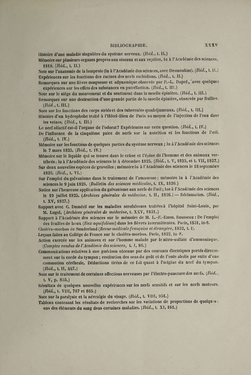 Histoire d’une maladie singulière du système nerveux. (Ibid., t. II.) Mémoire sur plusieurs organes propres aux oiseaux et aux reptiles, lu à l’Académie des sciences, 1819. (Ibid., t. II.) Note sur l’anatomie de la lamproie (lu à l’Académie des sciences, avec Desmoulins). (Ibid., t. 11.) Expériences sur les fonctions des racines des nerfs rachidiens. (Ibid., t. II.) Remarques sur une fièvre muqueuse et adynamique observée par P.-L. Dupré, 'avec quelques expériences sur les effets des substances en putréfaction. (Ibid., t. III.) Note sur le siège du mouvement et du sentiment dans la moelle épinière. (Ibid., t. III.) Remarques sur une destruction d’une grande partie de la moelle épinière, observée par Rullier. (Ibid., t. III.) Noie sur les fonctions des corps slriéset des tubercules quadrijumeaux. (Ibid., t. III.) Hisioire d’un hydrophobe traité à i’Hôtel-Dieu de Paris au moyen de l’injection de l’eau dans les veines. (Ibid., t. III.) Le nerf olfactif est-il l’organe de l’odorat? Expériences sur cette question. (Ibid., t. IV.) De l’influence de la cinquième paire de nerfs sur la nutrition et les fonctions de l’œil. (Ibid., t. IV.) Mémoire sur les fonctions de quelques parties du système nerveux ; lu à l’Académie des sciences le 7 mars 1825. (Ibid., t. IV.) Mémoire sur le liquide qui se trouve dans le crâne et l’épine de l’homme et des animaux ver¬ tébrés; lu à l’Académie des sciences le l\ décembre 1825. (Ibid., t. V, 1825, et t. VII, 1827.) Sur deux nouvelles espèces de gravelles ; mémoire lu à l’Académie des sciences le 18 septembre 1826. (Ibid., t. VI.) Sur l’emploi du galvanisme dans le traitement de l’amaurose ; mémoire lu à l’Académie des sciences le 9 juin 1826. (Bulletin des sciences médicales, t. IX, 1826.) Notice sur l’heureuse application du galvanisme aux nerfs de l’œil ; lue à l’Académie des sciences le 19 juillet 1825. (Archives générales de médecine, t. II, 1826.) — Réclamation. (Ibid., t. XV, 1827.) Rapport avec C. Duméril sur les maladies scrofuleuses traitées à l’hôpital Saint-Louis, par M. Lugol. (Archives générales de médecine, t. XXV, 1831.) Rapport à l’Académie des sciences sur le mémoire de M. L.-F.-Emm. Rousseau : De l’emploi des feuilles de houx (Ilex aquifolium) dans les fièvres intermittentes. Paris, 1831, in-8. Choléra-morbus de Sunderland (Revue médicale française et étrangère, 1832, t. I). Leçons faites au Collège de France sur le choléra-morbus. Paris, 1822, in-8. Action exercée sur les animaux et sur l’homme malade par le nitro-sulfate d’ammoniaque. (Comptes rendus de VAcadémie des sciences, t. I, 86.) Communications relatives à une guérison obtenue par des courants électriques portés directe¬ ment sur la corde du tympan ; restitution des sens du goût et de l’ouïe abolis par suite d’une commotion cérébrale. Déductions tirées de ce fait quant à l’origine du nerf du tympan. (Ibid., t. II, hhl.) Note sur le traitement de certaines affections nerveuses par l’électro-puncture des nerfs. (Ibid., t. V, p. 855.) Résultats de quelques nouvelles expériences sur les nerfs sensitifs et sur les nerfs moteurs. (Ibid., t. VIII, 787 et 865.) Note sur la paralysie et la névralgie du visage. (Ibid., t. VIII, 951.) Tableau contenant les résultats de recherches sur les variations de proportions de quelques- uns des éléments du sang dans certaines maladies. (Ibid., t. XR 161.)