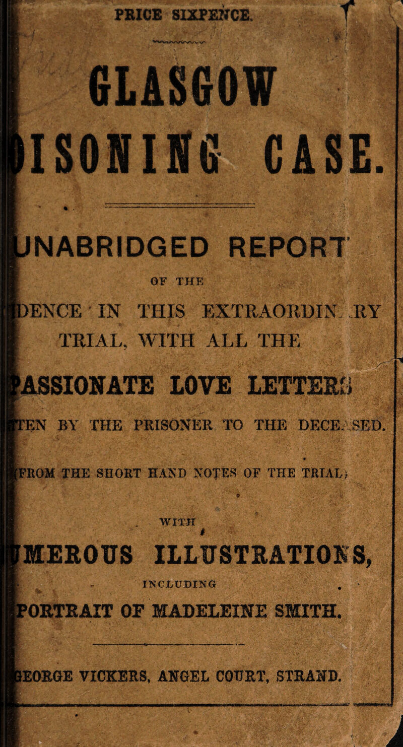 PRICE SIXPENCE. f GLASGOW ISONING CASE NABRIDGED REPORT OF THE >ENCE IN THIS EXTRAORDIN RY TRIAL, WITH ALL THE PASSIONATE LOVE LETTERS rEN BY THE PRISONER TO THE DECEASED. >ROM THE SHORT HAND NOTES OF THE TRIAL? WITH MEROUS ILLUSTRATIONS, , INCLUDING- . • PORTRAIT OF MADELEINE SMITH, ■E&! *EORGE VICKERS, ANGEL COURT, STRAND. j ie.viuJJKr