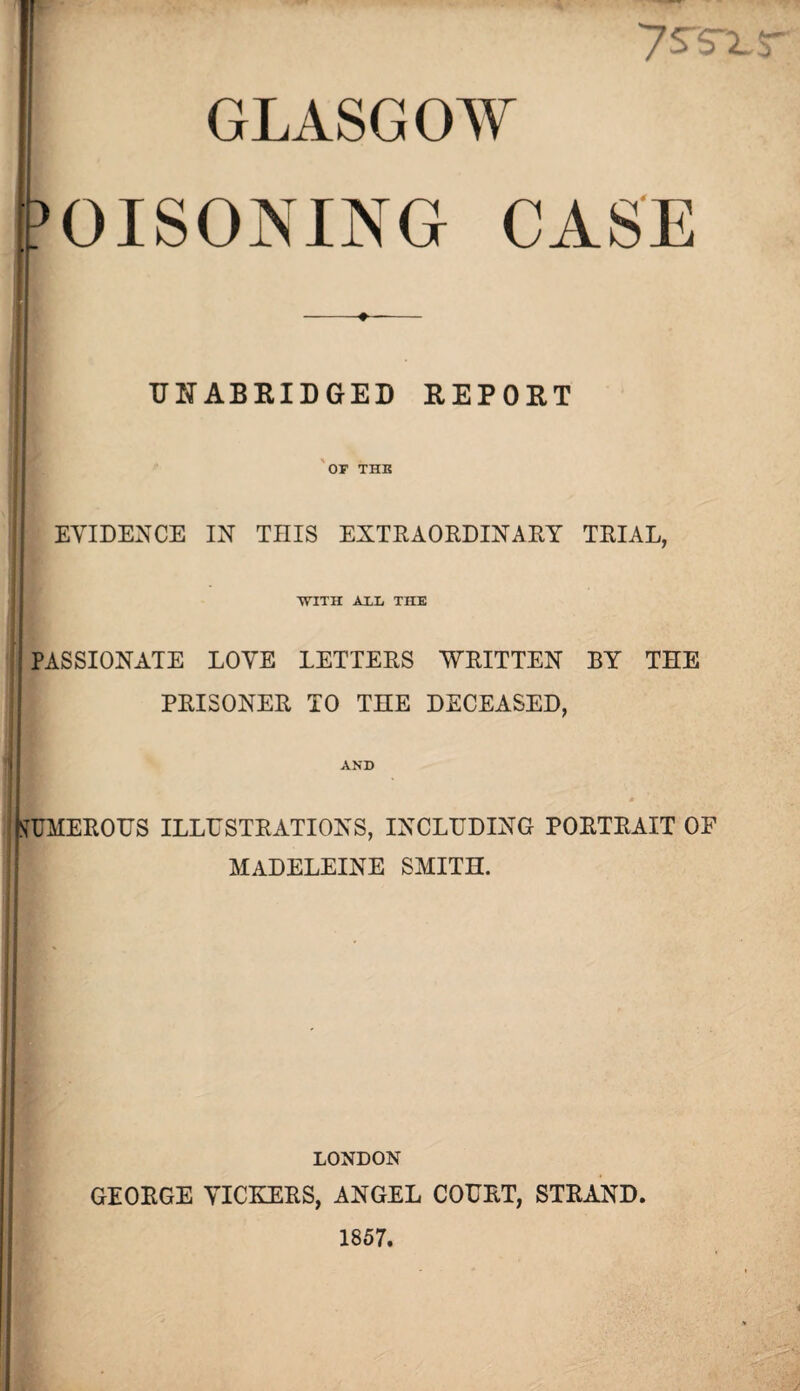 GLASGOW POISONING CASE UNABRIDGED REPORT OF THE EVIDENCE IN THIS EXTRAORDINARY TRIAL, ■WITH ALL TEE PASSIONATE LOVE LETTERS WRITTEN BY THE PRISONER TO THE DECEASED, AND Numerous illustrations, including portrait of MADELEINE SMITH. LONDON GEORGE VICKERS, ANGEL COURT, STRAND. 1857.