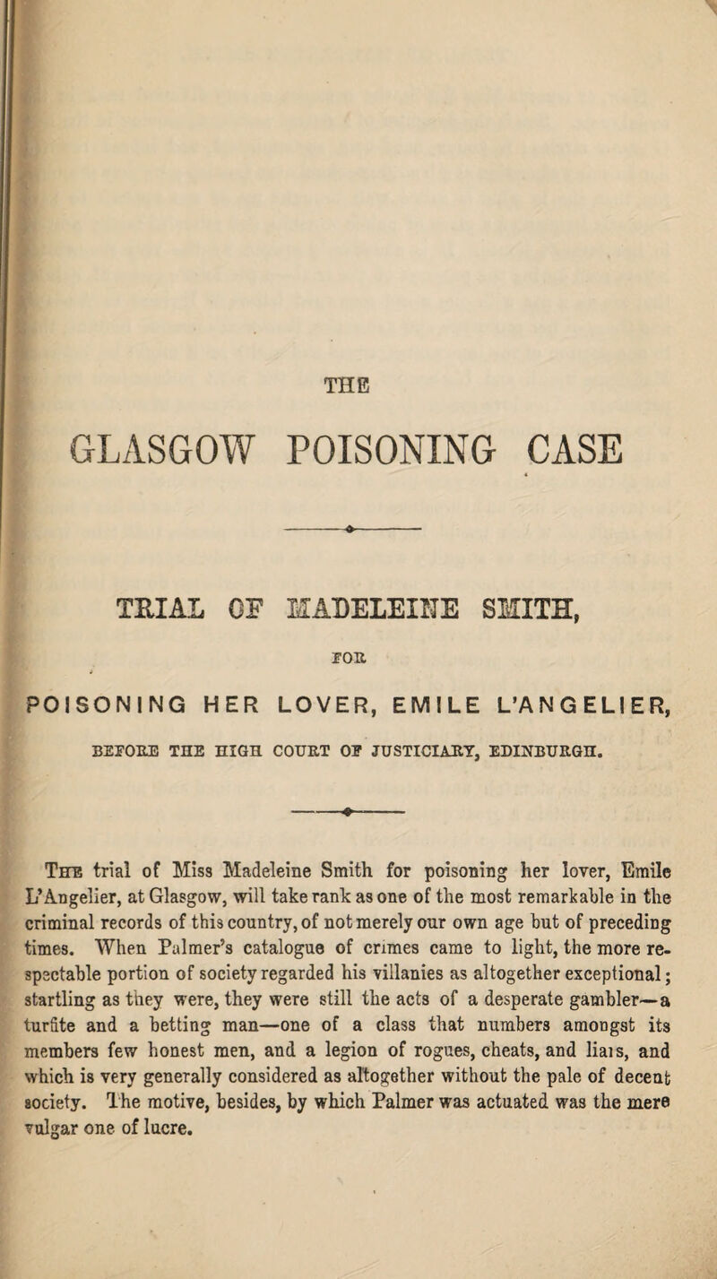 \ THE GLASGOW POISONING CASE -»- TRIAL OF MADELEINE SMITH, TOR POISONING HER LOVER, EMILE L’ANGELIER, BEFORE THE HIGH COURT OE JUSTICIARY, EDINBURGH. -•- The trial of Miss Madeleine Smith for poisoning her lover, Emile L’Angelier, at Glasgow, will take rank as one of the most remarkable in the criminal records of this country, of not merely our own age but of preceding times. When Palmer’s catalogue of crimes came to light, the more re¬ spectable portion of society regarded his villanies as altogether exceptional; startling as they were, they were still the acts of a desperate gambler—a turfite and a betting man—one of a class that numbers amongst its members few honest men, and a legion of rogues, cheats, and liais, and which is very generally considered as altogether without the pale of decent society. The motive, besides, by which Palmer was actuated was the mere vulgar one of lucre.