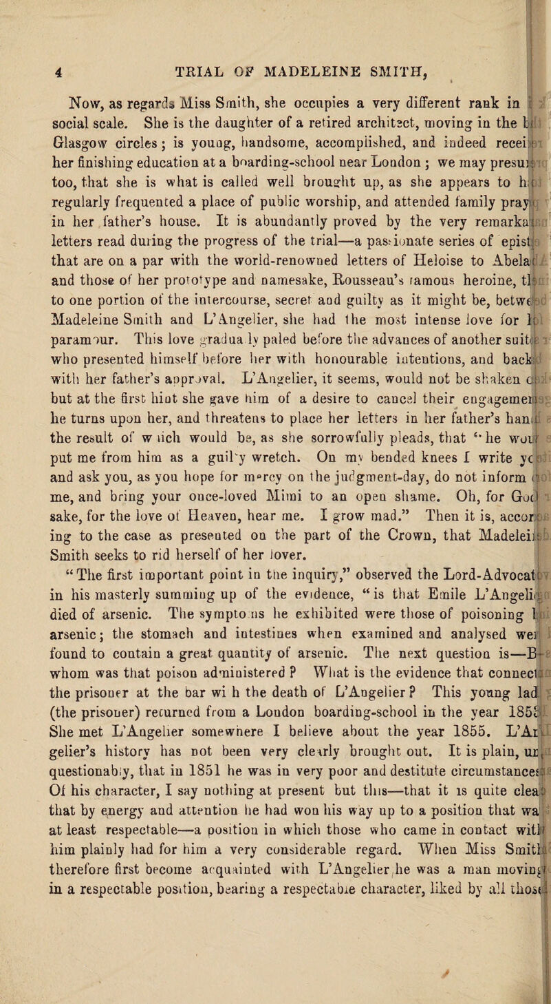 * * Now, as regards Miss Smith, she occupies a very different rank in social scale. She is the daughter of a retired architect, moving in the In Glasgow circles; is youug, handsome, accomplished, and indeed recei;i i her finishing education at a boarding-school near London ; we may presuh too, that she is what is called well brought up, as she appears to h;-; regularly frequented a place of public worship, and attended family pray in her father’s house. It is abundantly proved by the very remarkat letters read during the progress of the trial—a pas? innate series of epist that are on a par with the world-renowned letters of Heloise to Abelai and those of her prototype and namesake, Rousseau’s ramous heroine, tk to one portion of the intercourse, secret and guilty as it might be, betwe- d Madeleine Smith and L’Angelier, she had Ihe most intense love for 1: paramour. This love gradua ly paled before the advances of another suit i who presented himself before her with honourable intentions, and back with her father’s anprival. L’Angelier, it seems, would not be shaken dfi 1 but at the first hint she gave him of a desire to cancel their eDgagemen he turns upon her, and threatens to place her letters in her father’s han.i the result of w lich would be, as she sorrowfully pleads, that £,he woiff put me from him as a guiTy wretch. On mv bended knees I write yc and ask you, as you hope for m»rcy on the judgment-day, do not inform cic 1 me, and bring your once-loved Mimi to an open shame. Oh, for Got I sake, for the love of Heaven, hear me. I grow mad.” Then it is, accor; ing to the case as presented on the part of the Crown, that Madelein Smith seeks to rid herself of her lover. “The first important point in the inquiry,” observed the Lord-Advocat: in his masterly summing up of the evidence, “is that Emile L’Angelic died of arsenic. The sympto ns he exhibited were those of poisoning 1 arsenic; the stomach and iutestiues when examined and analysed wei found to contain a great quantity of arsenic. The next question is—B> whom was that poison administered ? What is the evidence that connecU the prisoner at the bar wi h the death of L’Angelier? This young lad (the prisoner) recurned from a Loudon boarding-school in the year 185® She met L’Angelier somewhere I believe about the year 1855. L’Aii gelier’s history has Dot been very clearly brought out. It is plain, ur, questionably, that iu 1851 he was in very poor and destitute circumstances:i Of his character, I say nothing at present but this—that it is quite cleao that by epergy and attention lie had won his way up to a position that wa at least respectable—a position in which those who came in contact witli him plainly had for him a very considerable regard. When Miss Smith therefore first become acquainted with L’Angelier lie was a man moving in a respectable position, bearing a respectable character, liked by all those!