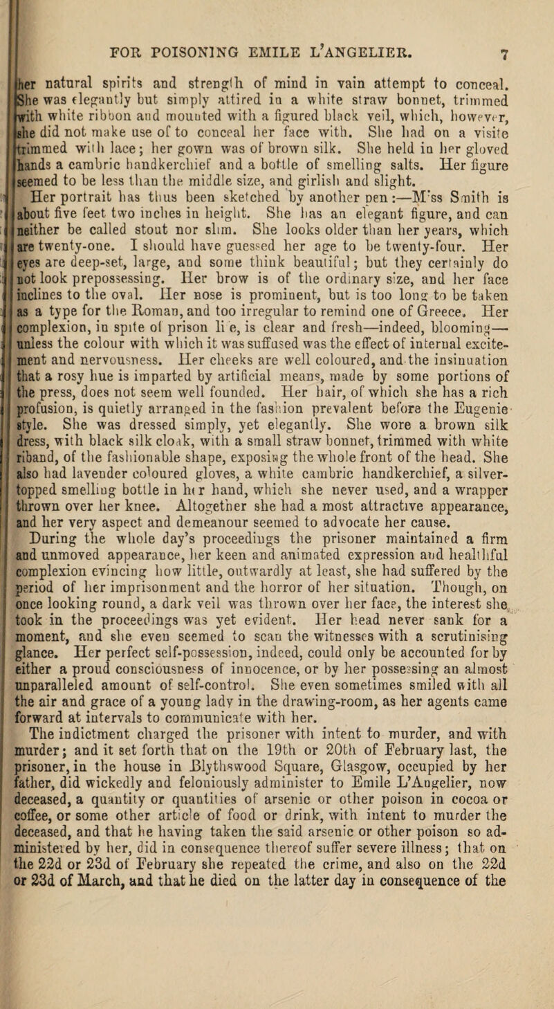 her natural spirits and strength of mind in vain attempt to conceal. (She was elegantly but simply attired in a white straw bonnet, trimmed with white ribbon and mounted with a figured black veil, which, however, she did not make use of to conceal her face with. She had on a visite trimmed with lace; her gown was of brown silk. She held in her gloved hands a cambric handkerchief and a bottle of smelling salts. Her figure seemed to be less than the middle size, and girlish and slight. 1 Her portrait has thus been sketched by another pen:—Mrss Smith is about five feet two inches iu height. She lias an elegant figure, and can neither be called stout nor slim. She looks older than her years, which are twenty-one. I should have guessed her age to he twenty-four. Her eyes are deep-set, large, and some think beautiful; but they certainly do not look prepossessing. Her brow is of the ordinary size, and her face inclines to the oval. Her nose is prominent, hut is too Ions to he taken as a type for the Roman, and too irregular to remind one of Greece. Her complexion, iu spite ol prison lie, is clear and fresh—indeed, blooming— unless the colour with which it was suffused was the effect of internal excite¬ ment and nervousness. Her cheeks are well coloured, and the insinuation that a rosy hue is imparted by artificial means, made by some portions of the press, does not seem well founded. Her hair, of which she has a rich profusion, is quietly arranged in the fashion prevalent before the Eugenie style. She was dressed simply, yet elegantly. She wore a brown silk dress, with black silk cloak, with a small straw bonnet, trimmed with white riband, of the fashionable shape, exposing the whole front of the head. She also had lavender coloured gloves, a white cambric handkerchief, a silver- topped smelling bottle in lur hand, which she never used, and a wrapper thrown over her knee. Altogether she had a most attractive appearance, and her very aspect and demeanour seemed to advocate her cause. I During the whole day’s proceediugs the prisoner maintained a firm and unmoved appearance, her keen and animated expression and healthful complexion evincing how little, outwardly at least, she had suffered by the I period of her imprisonment and the horror of her situation. Though, on : once looking round, a dark veil was thrown over her face, the interest she took iu the proceedings was yet evident. Her head never sank for a ■ moment, and she even seemed to scan the witnesses with a scrutinising glance. Her perfect self-possession, indeed, could only be accounted for by either a proud consciousness of innocence, or by her possessing an almost . unparalleled amount of self-control. She even sometimes smiled with all j the air and grace of a young lady in the drawing-room, as her agents came | forward at intervals to communicate with her. The indictment charged the prisoner with intent to murder, and with murder; and it set forth that on the 19th or 20th of February last, the prisoner, in the house in Dlythswood Square, Glasgow, occupied by her father, did wickedly and feloniously administer to Emile L’Angelier, now deceased, a quantity or quantities of arsenic or other poison in cocoa or coffee, or some other article of food or drink, with intent to murder the deceased, and that he having taken the said arsenic or other poison so ad¬ ministered by her, did in consequence thereof suffer severe illness; that on the 22d or 23d of February she repeated the crime, and also on the 22d or 23d of March, and that he died on the latter day in consequence of the