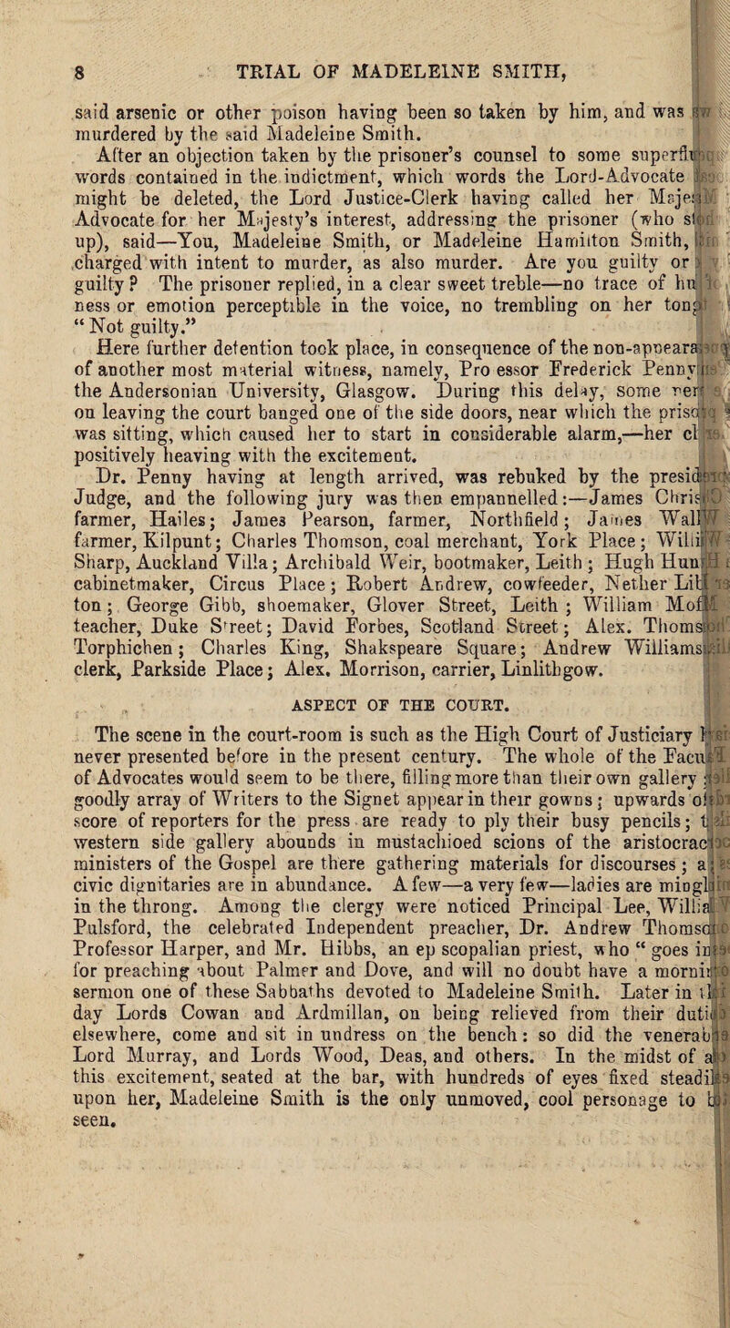 said arsenic or other poison having been so taken by him, and was murdered by the said Madeleine Smith. After an objection taken by the prisoner’s counsel to some superdu u words contained in the indictment, which words the Lord-Advocate might be deleted, the Lord Justice-Clerk having called her Majei M Advocate for her Majesty’s interest, addressing the prisoner (ivho si up), said—You, Madeleine Smith, or Madeleine Hamilton Smith, ■ charged with intent to murder, as also murder. Are you guilty or guilty? The prisoner replied, in a clear sweet treble—no trace of hu ness or emotion perceptible in the voice, no trembling on her ton at “ Not guilty.” Here further detention took place, in consequence of the non-apneara; y of another most material witness, namely, Pro essor Frederick Pennyths the Andersonian University, Glasgow. During this delay, some rer? a on leaving the court banged one of the side doors, near which the pristfq a was sitting, which caused her to start in considerable alarm,—her cl positively heaving with the excitement. Dr. Penny having at length arrived, was rebuked by the presidm: Judge, and the following jury was then empannelled:—James ChriatO farmer, Hailes; Jame3 Pearson, farmer, Northfield ; James WallW farmer, Kil punt; Charles Thomson, coal merchant, York Place; Willi) A7 Sharp, Auckland Villa; Archibald Weir, bootmaker, Leith ; Hugh Huu H i cabinetmaker, Circus Place; Robert Andrew, cowfeeder, Nether Lit 13 ton; George Gibb, shoemaker, Glover Street, Leith ; William MofM teacher, Duke Street; David Forbes, Scotland Street; Alex. Thomas® Torphichen; Charles King, Shakspeare Square; Andrew Wiiliamspl clerk, Parkside Place; Alex. Morrison, carrier,Linlithgow. ASPECT OF THE COURT. The scene in the court-room is such as the High Court of Justiciary her never presented before in the present century. The whole of the Facin'? of Advocates would seem to be there, filling more than their own gallery poll goodly array of Writers to the Signet appear in their gowns; upwards oitb score of reporters for the press are ready to ply their busy pencils; t ?1: western side gallery abounds in mustachioed scions of the aristocraci ; ministers of the Gospel are there gathering materials for discourses ; a;; civic dignitaries are in abundance. A few—a very few—ladies are mioglqb in the throng. Among the clergy were noticed Principal Lee, Willial V Pulsford, the celebrated Independent preacher, Dr. Andrew Thomson Professor Harper, and Mr. Hibbs, an ep scopalian priest, who “ goes into for preaching about Palmer and Dove, and will no doubt have a mornitjtb sermon one of these Sabbaths devoted to Madeleine Smith. Later in rEKf day Lords Cowan and Ardmillan, on being relieved from their dutijilf elsewhere, come and sit in undress on the bench: so did the venerabm Lord Murray, and Lords Wood, Deas, and others. In the midst of ajp this excitement, seated at the bar, with hundreds of eyes fixed steadies upon her, Madeleine Smith is the only unmoved, cool personage to seen.