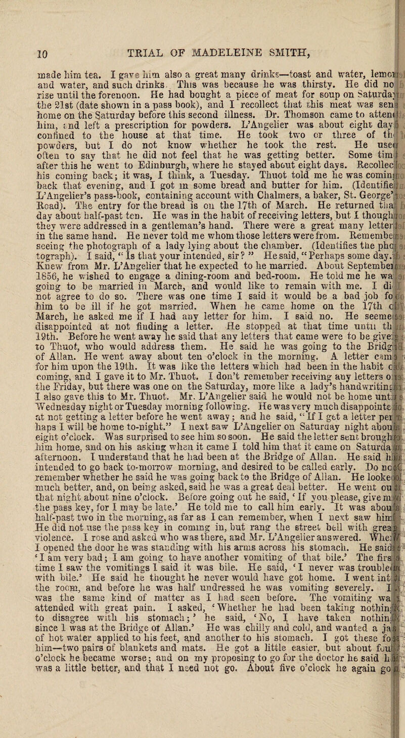 l oc a made him tea. I gave him also a great many drinks—toast and water, lemon and water, and such drinks This was because he was thirsty. He did no rise until the forenoon. He had bought a piece of meat for soup on Saturday the -21st (date shown in a pass book), and I recollect that this meat was sen home on the Saturday before this second illness. Dr. Thomson came to atten him, and left a prescription for powders. L’Angeiier was about eight day confined to the house at that time. He took two or three of th powders, but I do not know whether he took the rest. He usei often to say that he did not feel that he was getting better. Some tiin after this he went to Edinburgh, where he stayed about eight days. Recollec his coming back; it was, I think, a Tuesday. Thuot told me he was comin; $ hack that evening, and I got m some bread and butter for liim. (Identifie L’Angelier’s pass-book, containing account with Chalmers, a baker, St. George’ Road). The entry for the bread is on the 17th of March. He returned tiia day about half-past ten. He was in the habit of receiving letters, but i though n they were addressed in a gentleman’s hand. There were a great many letter i{ in the same hand. He never told me whom those letters were from. Remembe seeing the photograph of a lady lying about the chamber. (Identifies the pba s tograph). I said, “ Is that your intended, sir? ” He said, “Perhaps some day.- < Knew from Mr. L’Angeiier that he expected to he married. About Septembei 1856, he wished to engage a dining-room and bed-room. He told me he wa going to be married in March, and would like to remain with me. I di not agree to do so. There was one time I said it would be a bad job fo him to be ill if he got married. When he came home on the 17th o March, he asked me if I had any letter for him. I said no. He seenie disappointed at not finding a letter. He stopped at that time until th 19th. Before he went away he said that any letters that came were to be give to Thuot, who would address them. He said he was going to the Bridg of Allan. He went away about ten o’clock in the morning. A letter cam for him upon the 19th. It was like the letters which had been in the habit c coming, and I gave it to Mr. Thuot. I don’t remember receiving auy letters o the Friday, but there was one on the Saturday, more like a lady’s handwritin I also gave this to Mr. Thuot. Mr. L’Angeiier said he would not be home unt: Wednesday night or Tuesday morning following. He was very much disappointe at not getting a letter before he went away: and lie said, “ If I get a letter per haps I will be home to-night.” I next saw L’Angeiier on Saturday night abou eight o’clock. Was surprised to see him so soon. He said the letter sent brough him home, and on bis asking when it came I told him that it came on Saturda afternoon. I understand that he had been at the Bridge of Allan. He said hi intended to go back to-morrow morning, and desired to be called early. Do nc remember whether he said he was goin^ hack to the Bridge of Allan. He looke- much better, and, on being asked, said be was a great deal better. He went ou that night about nine o’clock. Before going out he said,c If you please, give m: the pass key, for I may be late.’ He told me to call him early. It was abou half-past two in the morning, as far as I can remember, when I next saw him He did not use the pass key in coming in, but rang the street bell with grea violence. I rose and asked who was there, and Mr. L’Angeiier answered. Whef I opened the door he was standing with his arms across his stomach. He said 51 am very bad; I am going to have another vomiting of that bile.’ The firs time I saw the vomitings I said it was bile. He said, ‘ I never was troublei with bile.’ He said he thought he never would have got home. I went inti the room, and before lie was half undressed lie was vomiting severely. I was the same kind of matter as I had seen before. The vomiting wa attended with great pain. I asked, ‘Whether he had been taking nothin:! to disagree with his stomach;’ he said, ‘No, I have taken nothin# since 1 was at the Bridge of Allan.’ He was chilly and cold, and wanted a jai of hot water applied to his feet, and another to his stomach. I got these fo^ him—two pairs of blankets and mats. He got a little easier, but about foul! o’clock he became worse; and on my proposing to go for the doctor he said li I