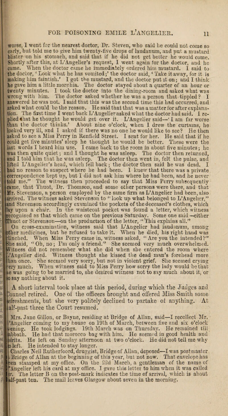 worse, 1 went for the nearest doctor, Dr. Steven, who said he could not come so early, but told me to give him twenty-live drops of laudanum, and put a mustard blister on his stomach, and said that if he did not get better he would come. Shortly after this, at L’Angelier’s request, I went again lor the doctor, aud he came. When the doctor came he immediately ordered him mustard. I said to the doctor, ‘Look what he has vomited;’ the doctor said, ‘ Take it away, for it is making him faintish.’ I got the mustard, and the doctor put it on; and I think he gave him a little morphia. The doctor stayed about a quarter of an hour or twenty minutes. I took the doctor into the dining-room and asked what was wrong with him. The doctor asked whether he was a person that tippled ? I answered he was not. I said that this was the second time this had occurred, and asked what could be the reason. He said that that was a matter for after explana¬ tion. The first time I went back L’Angelier asked what the doctor had said. I re¬ plied ihat he thought he would get over it. L’Angelier said—‘lam far worse than the doctor thinks.’ About nine o’clock, when I drew the curtains, he looked very ill, and I asked if there was no one he would like to see? He then asked to see a Miss Perry in Renlield Street. I sent for her. He said that if he could get live minutes’ sleep he thought he wrould be better. These wmre the last words I heard him use. I came hack to the room in about five minutes; he was then quite quiet; and I thought he was asleep. The doctor then returned, and I told him that he was asleep. The doctor then went in, felt the pulse, and lifted L’Angelier’s head, which fell back; the doctor then said he was dead. I had no reason to suspect where he had been. I knew that there was a private correspondence kept up, but I did not ask him where he had been, and he never told me.” The witness then proceeded to say that Miss Perry subsequently came, that Thuot, Dr. Thomson, and some other persons were there, and that Mr. Stevenson, a person employed by the same firm as L’Angelier had been, also arrived. The witness asked Stevenson to “look up what belonged to L’Angelier,” and Stevenson accordingly examined the pockets of the deceased’s clothes, which lay upon a chair. In the waistcoat pocket was found a letter, wiiich witness recognised as that which came on the previous Saturday. Some one said—either Thuot or Stevenson—on the production of the letter, “ This explains all.” On cross-examination, witness said that L’Angelier had laudanum, among ither medicines, but he refused to take it. When he died, his right hand was dinched. When Miss Perry came in, witness asked, “Are you the intended?” 3be said, “Oh, no; I’m only a friend.” She seemed very much overwhelmed. Witness did not remember what she did when she entered the room where j’Angelier died. Witness thought slie kissed the dead man’s forehead more ban once. She seemed very sorry, but not in violent grief. She seemed crying ■ery much. When witness said to Miss Perry how sorry the lady would be that ie was going to be married to, she desired witness not to say much about it, or o say nothing about it. A short interval took place at this period, during which the Jadges and. Counsel retired. One of the officers brought and offered Miss Smith some efreshments, hut she very politely declined to partake of anything. At »al?-past three the Court resumed. ] Mrs. Jane Gillon, or Bayne, residing at Bridge of Allan, said—I recollect Mr. I’Angelier coming to my house on 19th of March, between five and six o’clock ■ eniug. He took lodgings. 19th March was on Thursday. He remained till hbbatn. He had that morocco bag with him. He seemed in good health and pints. He left on Sunday atternoon at two o’clock. He did not tell me why U left. He intended to stay longer. Charles Neil Pottherfoord, druggist, Bridge of Allan, deposed—I was postmaster i Bridge of Allan at the beginning of this year, but not now. That envelope has f.en stamped at my office. On the 22d March, a gentleman of the name of Angelier left his card at my office. I gave this letter to him when it was called ir. The letter B on the post-mark indicates the time of arrival, which is about jdf-past ten. The mail leaves Glasgow' about seven in the morning.