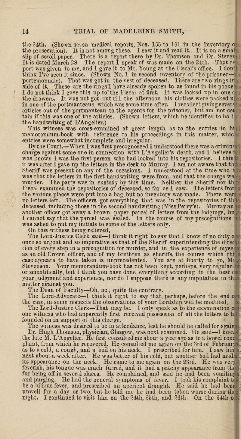 the 24th. (Shown seven medical reports, Nos. 155 to 161 in the Inventory o: the prosecution), it is not among these. I saw it and read it. It is on a smafl slip of scroll paper. There is a report there by Dr. Thomson and Dr. Stever: It is dated March 28. The report I speak of was made on the 24th. That rein port v/as given to me, and I gave it to Mr. Young at the Fiscal’s office, I donM thiuK I’ve seen it since. (Shown No. 1 in second inventory of the prisoner—r portemonnaie). That was got in the vest of deceased. There are two rings ins side of it. These are the rings I have already spoken to as found in his pocke!: I do not think I gave this up to) the .Fiscal at first. It was locked up in one c; the drawers. It was not got out till the afternoon his clothes were packed ufl in one of the portmanteaus, which was some time after. I recollect giving severs? articles out of the portmanteau to the agents for the prisoner, but am not cei : tain if this was one of the articles. (Shown letters, which he identified to be i; j the handwriting of L’Angelier.) This witness was cross-examined at great length as to the entries in hi; memorandum-hook with reference to his proceedings in this matter, whiejff entries were somewhat incomplete and irregular. By the Court.—When I was first precognosced I understood there was acriminM charge against some one in connection with L’Angelier’s death, and I believe k •was known I was the first person who had looked into his repositories. I thin : it was after I gave up the letters in the desk to Murray. I am not aware that this Sheriff was present on any of the occasions. I understood at the time w’lio ir was that the letters in the first handwriting were from, and that the charge wa murder. The party was iu custody by this time. Neither the Sheriff nor thg Fiscal examined the repositories of deceased, so far as I saw. The letters fror j g the various places were put into a bag, but no inventory was made. There wer r , no letters left. The officers got everything that was in the repositories of thjo deceased, including those in the second handwriting (Miss Perry’s). Murray an \s another officer got away a brown paper parcel of letters from the lodgings, bu fa I cannot say that the parcel was sealed. In the course of my precognitions fcj was asked to put my initials to some of the letters only. On this witness being relieved. The Lord-Justice Clerk said—I think it right to say that I know of no duty am once so urgent and so imperative as that of the Sheriff superintending the direct tion of every step in a precognition for murder, and in the experience of myse:to as an old Crown officer, and of my brethren as sheriffs, the course which thijfi case appears to have taken is unprecedented. You are at liberty to go, Mi|,c Stevenson. Your memorandum-hook has not been kept, perhaps, very regulari ty or scientifically, but I think you have done everything according to the best c®< your judgment and experience, nor dc I suppose there is any imputation in thei matter against you. The Dean of Faculty—Oh, no; quite the contrary. The Lord-Advocate—I think it right to say that, perhaps, before the end ecu the case, in some respects the observations of your Lordship will be modified, h; The Lord-Justice Clerk—That may be. I only speak as to the examination ooi one witness who had apparently first received possession of all the letters to b i founded on in support of this charge. The witness was desired to be in attendance, lest he should be called for a gain; j 8 Dr. Hugh Thomson, physician, Glasgow, was next examined. He said—I knevtjf the late M. L’Augeiier. He first consulted me about a year ago as to a bowel com) j plaint, from which he recovered. He consulted me again on the 3rd of February.■> as to a cold, a cough, and a boil on his neck, I prescribed for him. I saw bin ra next about a week after. He was better of bis cold, but another bod had madif its appearance on the neck. He came to me again on the 23rd. He was verm feverish, his tongue was much furred, and it had a patchy appearance from thtif fur being off in several places. He complained, and said he had been vomitmjtfc and purging. He had the general symptoms of fever. I took his complaint tui he a bilious fever, and prescribed an aperient draught. He said be had beer! unwell for a day or two, but he told me he had been taken worse during tiny night. I continued to visit him on the 24th, 25th, and 26th, On the 24th o. ; i