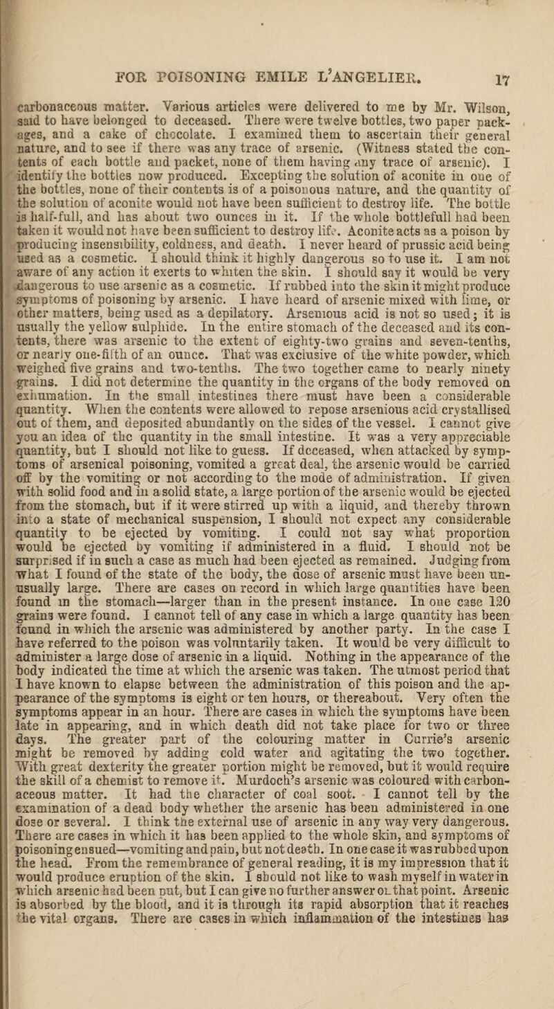 carbonaceous matter. Various articles were delivered to me by Mr. Wilson, said to have belonged to deceased. There were twelve bottles, two paper pack¬ ages, and a cake of chocolate. I examined them to ascertain their general nature, and to see if there was any trace of arsenic. (Witness stated the con¬ tents of each bottle and packet, none of them having any trace of arsenic). I identify the bottles now produced. Excepting the solution of aconite in oue of the bottles, none of their contents is of a poisonous nature, and the quantity of the solution of aconite would not have been sudicient to destroy life. The bottle is half-full, and has about two ounces in it. If the whole bottlefull had been taken it would not have been sufficient to destroy life. Aconite acts 33 a poison by producing insensibility, coldness, and death. I never heard of prussic acid being used as a cosmetic. I should think it highly dangerous so to use it. I am not aware of any action it exerts to whiten the skin. I should say it would be very ^dangerous to use arsenic as a cosmetic. If rubbed iuto the skin it might produce symptoms of poisoning by arsenic. I have heard of arsenic mixed with lime, or other matters, being used as a depilatory. Arsenious acid is not so used; it is usually the yellow sulphide. In the entire stomach of the deceased and its con¬ tents, there was arsenic to the extent of eighty-two grains and seven-tenths, or nearly one-filth of an ounce. That was exclusive of the white powder, which weighed*five grains and two-tenths. The two together came to nearly ninety grains. I did not determine the quantity in the organs of the body removed on exhumation. In the small intestines there must have been a considerable quantity. When the contents were allowed to repose arsenious acid crystallised out of them, and deposited abundantly on the sides of the vessel. I cannot give you an idea of the quantity in the small intestine. It was a very appreciable quantity, but I should not like to guess. If deceased, when attacked by symp¬ toms of arsenical poisoning, vomited a great deal, the arsenic would be carried off by the vomiting or not according to the mode of administration. If given with solid food and in a solid state, a large portion of the arsenic would be ejected from the stomach, but if it were stirred up with a liquid, and thereby thrown into a state of mechanical suspension, I should not expect any considerable quantity to be ejected by vomiting. I could not say what proportion would be ejected by vomiting if administered in a fluid. I should not be surprised if in such a case as much had been ejected as remained. Judging from what I found of the state of the body, the dose of arsenic must have been un¬ usually large. There are cases on record in which large quantities have been found in t£e stomach—larger than in the present instance. In one case 120 grains were found. I cannot tell of any case in which a large quantity has been found in which the arsenic was administered by another party. In the case I have referred to the poison was volnntarily taken. It would he very difficult to administer a large dose of arsenic in a liquid. Nothing in the appearance of the body indicated the time at which the arsenic was taken. The utmost period that 1 have known to elapse between the administration of this poison and the ap¬ pearance of the symptoms is eight or ten hours, or thereabout. Very often the symptoms appear in an hour. There are cases in which the symptoms have been late in appearing, and in which death did not take place for two or three days. The greater part of the colouring matter in Currie’s arsenic might be removed by adding cold water and agitating the two together. With great dexterity the greater portion might he removed, hut it would require the skill of a chemist to remove it. Murdoch’s arsenic was coloured with carbon¬ aceous matter. It had the character of coal soot. • I cannot tell by the examination of a dead body whether the arsenic has been administered in one dose or several. I think tne external use of arsenic in any way very dangerous. There are cases in which it has been applied to the whole skin, and symptoms of poisoning ensued—vomiting and paffi, but not death. In one case it wasrubbedupon j the head. Erom the remembrance of general reading, it is my impression that it would produce eruption of the skin. I should not like to wash myself in water in I which arsenic had been put, but I can give no further answer ol.that point. Arsenic is absorbed by the blood, and it is through its rapid absorption that it reaches the vital organs. There are cases in which inflammation of the intestines has