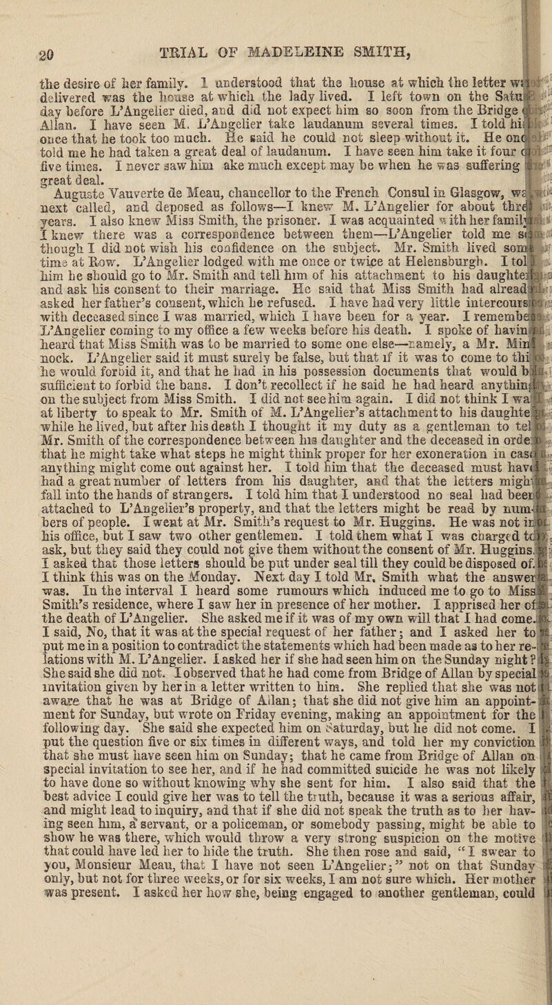 the desire of her family. 1 understood that the house at which the letter ws ■: delivered was the house at which the lady lived. I left town on the Satufi : day before L’Angeiier died, and did not expect him so soon from the Bridge dU Allan. I have seen M. L’Angeiier take laudanum several times. I told hii, 1 once that he took too much. He said he could not sleep without it. He one told me he had taken a great deal of laudanum. I have seen him take it four <4 five times. I never saw him ake much except may he when he was suffering great deal. Auguste Vauverte de Mean, chancellor to the French Consul in Glasgow, ws Lr< a*t11/I nmrl A a-r\r\a&A ocs fnllnmo T IrmorTtv HA T ? A m. nrioliof* {’r»T> oVw-iTiir next called, and deposed as follows—I knew M. L’Angeiier for about thrdi years. I also knew Miss Smith, the prisoner. I was acquainted w ith her familyi I knew there was a correspondence between them—L’Angeiier told me so though I did not wish liis confidence on the subject. Mr. Smith lived some e\ -f- D Anr t ? A vi nrali vnvfri mo A»i /»a a>» tmino time at Row. L’Angeiier lodged with me once or twice at Helensburgh. I tol him he should go to Mr. Smith and tell him of his attachment to his daughter gi and ask his consent to their marriage. He said that Miss Smith had alread d ; asked her father’s consent, which he refused. I have had very little intercoms with deceased since I was married, which I have been for a year. I remembe: 9 L’Angeiier coming to my office a few weeks before his death. I spoke of havin al heard that Miss Smith was to be married to some one else—namely, a Mr. Mini « nock. L’Angeiier said it must surely be false, but that if it wa3 to come to thi M he would forbid it, and that he had in his possession documents that would b sufficient to forbid the bans. I don’t recollect if he said he had heard anythin;; on the subject from Miss Smith. I did not see him again. I did not think I wa i at liberty to speak to Mr. Smith of M. L’Angelier’s attachment to his daughte while he lived, hut after his death I thought it my duty as a gentleman to tel >:■ Mr. Smith of the correspondence between Ins daughter and the deceased in orde: that he might take what steps he might think proper for her exoneration in case “ anything might come out against her. I told him that the deceased must have had a great number of letters from his daughter, and that the letters mighv fall into the hands of strangers. I told him that I understood no seal had been attached to L’Angelier’s property, and that the letters might he read by mum; hers of people. I went at Mr. Smith’s request to Mr. Huggins. He was not ir his office, but I saw two other gentlemen. I told them what I was charged tc ask, but they said they could not give them without the consent of Mr. Huggins. I asked that those letters should he put under seal till they could be disposed of. 5 I think this was on the Monday. Next day I told Mr. Smith what the answer?; was. In the interval I heard some rumours which induced me to go to Miss! Smith’s residence, where I saw her in presence of her mother. I apprised her of the death of L’Angeiier. She asked me if it was of my own will that I had come. I said, No, that it was at the special request of her father; and I asked her to 1 put me in a position to contradict the statements which had been made as to her re-; 'at ions with M. L’Angeiier. I asked her if she had seen him on the Sunday night? She said she did not. I observed that he had come from Bridge of Allan by special) invitation given by her in a letter written to him. She replied that she was not; aware that he was at Bridge of Allan; that she did not give him an appoint-1 ment for Sunday, but wrote on Friday evening, making an appointment for the 1 following day. She said she expected him on Saturday, but he did not come. I put the question five or six times in different ways, and told her my conviction i that she must have seen him on Sunday; that he came from Bridge of Allan on special invitation to see her, and if he had committed suicide he was not likely to have done so without knowing why she sent for him. I also said that the best advice I could give ber was to tell the truth, because it was a serious affair, and might lead to inquiry, and that if she did not speak the truth as to her hav¬ ing seen him, a servant, or a policeman, or somebody passing, might be able to show he was there, which would throw a very strong suspicion on the motive 1 that could have led her to hide the truth. She then rose and said, “I swear to tj you. Monsieur Mean, that I have not seen L’Angeiier;” not on that Sunday only, hut not for three weeks, or for six weeks, I am not sure which. Her mother was present. I asked her how she, being engaged to another gentleman, could