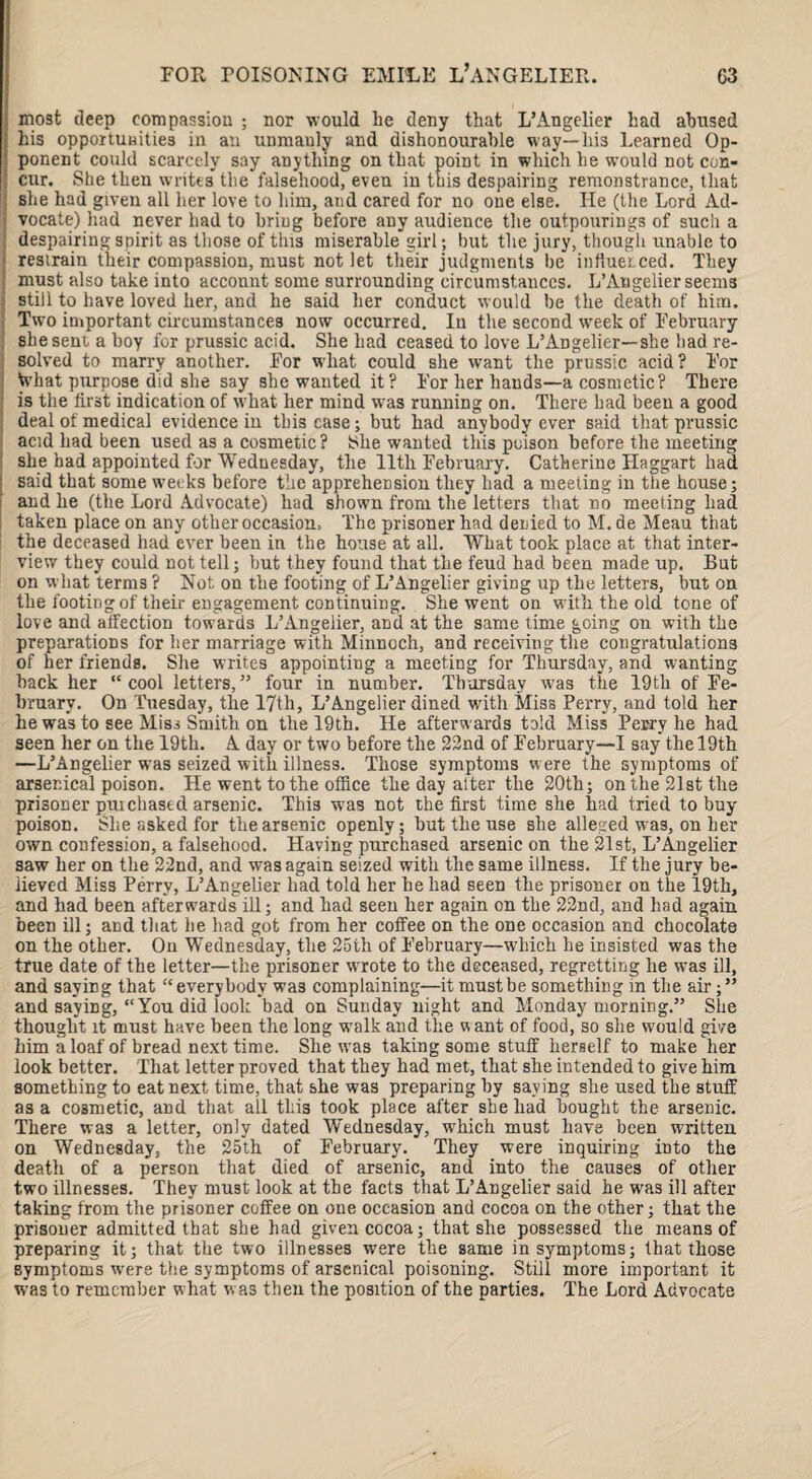 most deep compassion ; nor would he deny that L’Angelier had abused his opportunities in an uniuauly and dishonourable way—his Learned Op¬ ponent could scarcely say anything on that point in which he would not con- ‘ cur. She then writes the falsehood, even in this despairing remonstrance, that 1 she had given all her love to him, and cared for no one else. He (the Lord Ad¬ vocate) had never had to bring before any audience the outpourings of such a despairing spirit as those of this miserable girl; but the jury, though unable to restrain their compassion, must not let their judgments be inftuei-ced. They must also take into acconnt some surrounding circumstances. L’Angelier seems still to have loved her, and he said her conduct would be the death of him. Two important circumstances now occurred. In the second week of February she sent a boy for prussic acid. She had ceased to love L’ADgelier—she bad re¬ solved to marry another. For what could she want the prussic acid ? For Vvhat purpose did she say she wanted it? For her hands—a cosmetic? There is the first indication of what her mind was running on. There had been a good deal of medical evidence in this case; but had anybody ever said that prussic acid had been used as a cosmetic? She wanted this poison before the meeting she had appointed for Wednesday, the 11th February. Catherine Haggart had said that some weeks before the apprehension they had a meeting in the house; and he (the Lord Advocate) had shown from the letters that no meeting had taken place on any other occasion. The prisoner had denied to M. de Meau that the deceased had ever been in the house at all. What took place at that inter¬ view they could not tell; but they found that the feud had been made up. But on what terms ? Not on the footing of L’Angelier giving up the letters, but on the footing of their engagement continuing. She went on with the old tone of love and affection towards L’Angelier, and at the same time going on with the preparations for her marriage with Minnoch, and receiving the congratulations of her friends. She writes appointing a meeting for Thursday, and wanting back her “cool letters,” four in number. Thursday was the 19th of Fe¬ bruary. On Tuesday, the 17th, L’Angelier dined with Miss Perry, and told her he was to see Miss Smith on the 19th. He afterwards told Miss Perry he had seen her on the 19th. A day or two before the 22nd of February—I say the 19th —L’Angelier was seized with illness. Those symptoms were the symptoms of arsenical poison. He went to the office the day alter the 20th; on the 21st the prisoner puichased arsenic. Thi3 was not the first time she had tried to buy poison. She asked for the arsenic openly; but the use she alleged was, on her own confession, a falsehood. Having purchased arsenic on the 21st, L’Angelier saw her on the 22nd, and was again seized with the same illness. If the jury be¬ lieved Miss Perry, L’Angelier had told her he had seen the prisoner on the 19th, and had been afterwards ill; and had seen her again on the 22nd, and had again been ill; and that he had got from her coffee on the one occasion and chocolate on the other. On Wednesday, the 25th of February—which he insisted was the true date of the letter—the prisoner wrote to the deceased, regretting he was ill, and saying that “everybody wa3 complaining—it must be something in the air;” and saying, “You did look bad on Sunday night and Monday morning.” She thought it must have been the long walk and the want of food, so she would give him a loaf of bread next time. She w'as taking some stuff herself to make her look better. That letter proved that they had met, that she intended to give him something to eat next time, that she was preparing by saying she used the stuff as a cosmetic, and that all this took place after she had bought the arsenic. There was a letter, only dated Wednesday, wThich must have been written on Wednesday, the 25th of February. They were inquiring into the death of a person that died of arsenic, and into the causes of other two illnesses. They must look at the facts that L’Angelier 3aid he was ill after taking from the prisoner coffee on one occasion and cocoa on the other; that the prisoner admitted that she had given cocoa; that she possessed the means of preparing it; that the two illnesses w-ere the same in symptoms; that those symptoms were the symptoms of arsenical poisoning. Still more important it was to remember what was then the position of the parties. The Lord Advocate