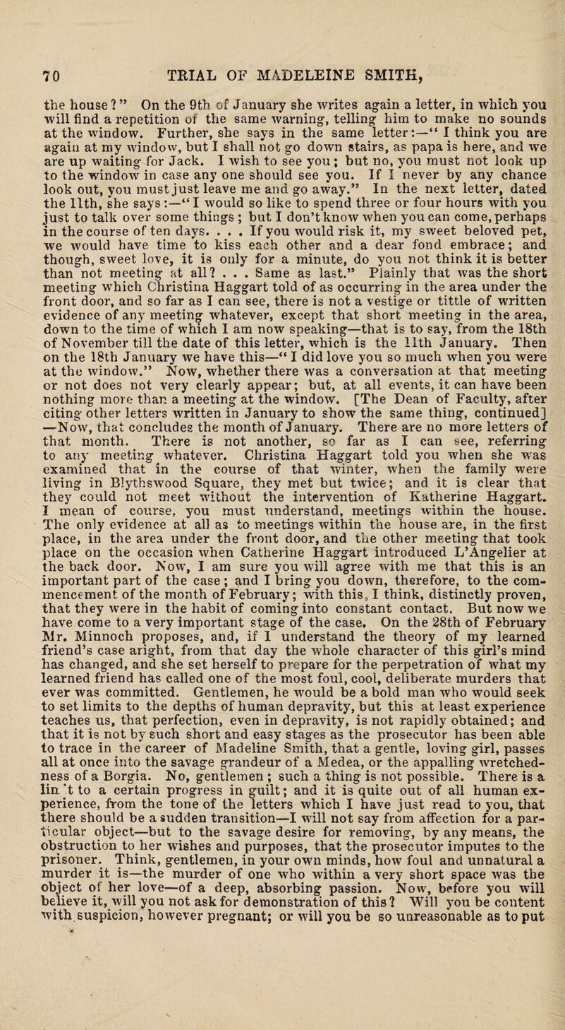 the house ? ” On the 9th of January she writes again a letter, in which you will find a repetition of the same warning, telling him to make no sounds at the window. Further, she says in the same letter“ I think you are again at my window, but I shall not go down stairs, as papa is here, and we are up waiting for Jack. I wish to see you; but no, you must not look up to the window in case any one should see you. If I never by any chance look out, you must just leave me and go away.” In the next letter, dated the 11th, she says “ I would so like to spend three or four hours with you just to talk over some things ; but I don’t know when you car. come, perhaps in the course of ten days. ... If you would risk it, my sweet beloved pet, we would have time to kiss each other and a dear fond embrace; and though, sweet love, it is only for a minute, do you not think it is better than not meeting at all? . . . Same as last.” Plainly that was the short meeting which Christina Haggart told of as occurring in the area under the front door, and so far as I can see, there is not a vestige or tittle of written evidence of any meeting whatever, except that short meeting in the area, down to the time of which I am now speaking—that is to say, from the 18th of November till the date of this letter, which is the 11th January. Then on the 18th January we have this—“ I did love you so much when you were at the window.” Now, whether there was a conversation at that meeting or not does not very clearly appear; but, at all events, it can have been nothing more than a meeting at the window. [The Dean of Faculty, after citing other letters written in January to show the same thing, continued] —Now, that concludes the month of January. There are no more letters of that month. There is not another, so far as I can see, referring to any meeting whatever. Christina Haggart told you when she was examined that in the course of that winter, when the family were living in Blythswood Square, they met but twice; and it is clear that they could not meet without the intervention of Katherine Haggart. I mean of course, you must understand, meetings within the house. The only evidence at all as to meetings within the house are, in the first place, in the area under the front door, and the other meeting that took place on the occasion Avhen Catherine Haggart introduced L’Angelier at the back door. Now, I am sure you will agree with me that this is an important part of the case; and I bring you down, therefore, to the com¬ mencement of the month of February; with this, I think, distinctly proven, that they were in the habit of coming into constant contact. But now we have come to a very important stage of the case. On the 28th of February Mr. Minnoch proposes, and, if I understand the theory of my learned friend’s case aright, from that day the whole character of this girl’s mind has changed, and she set herself to prepare for the perpetration of what my learned friend has called one of the most foul, cool, deliberate murders that ever was committed. Gentlemen, he would be a bold man who would seek to set limits to the depths of human depravity, but this at least experience teaches us, that perfection, even in depravity, is not rapidly obtained; and that it is not by such short and easy stages as the prosecutor has been able to trace in the career of Madeline Smith, that a gentle, loving girl, passes all at once into the savage grandeur of a Medea, or the appalling wretched¬ ness of a Borgia. No, gentlemen ; such a thing is not possible. There is a liix’t to a certain progress in guilt; and it is quite out of all human ex¬ perience, from the tone of the letters which I have just read to you, that there should be a sudden transition—I will not say from affection for a par¬ ticular object—but to the savage desire for removing, by any means, the obstruction to her wishes and purposes, that the prosecutor imputes to the prisoner. Think, gentlemen, in your own minds, how foul and unnatural a murder it is—the murder of one who within a very short space was the object of her love—of a deep, absorbing passion. Now, before you will believe it, will you not ask for demonstration of this? Will you be content with.suspicion, however pregnant; or will you be so unreasonable as to put