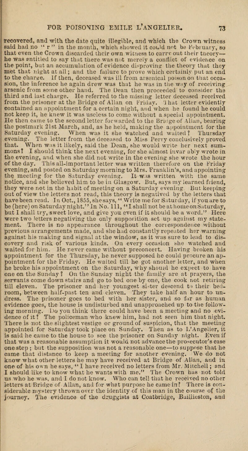 recovered, and with the date quite illegible, and which the Crown witness said had no “ r ” in the month, which showed it could not be February, so that even tbe Crown discarded their own witness to carrv out their theory— he was entitled to say that there was not merely a conflict of evidence on the point, but an accumulation of evidence disproving the theory that they met that night at all; and the failure to prove which certainly put an end to the charge. If then, deceased was ill from arsenical poison on that occa¬ sion, the inference he again drew was that he was in the way of receiving arsenic from some other hand. The Dean then proceeded to consider the third and last charge. He referred to the missing letter deceased received from the prisoner at the Bridge of Allan on Friday. 'J hat letter evidently contained an appointment for a certain night, andwhen he found he could not keep it, he knew it was useless to come without a special appointment. He then eaine to the second letter forwarded to the Bridge of Allan, bearing the postmark 21st March, and, as he held, making the appointment for the Saturday evening. When was it she watched and waited? Thursday evening. The letter from the deceased to Miss Perry conclusively proved that. When was it likely, said the Dean, she would write her next sum¬ mons? I should think the next evening, for she almost invar ably wrote in the evening, and when she did not write in the evening she wrote the hour of the day. This all-important letter was written therefore on the Friday evening, and posted on Saturday morning to Mrs. Franklin’s, and appointing the meeting for the Saturday evening. It was written with the same notice, and she believed him to be in Glasgow. But, says my learned friend, they were not in the habit of meeting on a Saturday evening. But keeping out of view the letters not read, this theory is negatived by the letters that have been read. In Oct., 1855, shesays, “ Write me for Saturday, if youare to be (here)on Saturday night.” In No. Ill, “I shall not be at home on Saturday, but I shall try, sweet love, and give you even if it should be a word.” Here were two letters negativing the only supposition set up against my state¬ ment. There is no appearance throughout the correspondence without previous arrangements made, and she had constantly repeated her warning against his making and signal at the window, as it was sure to lead to dis¬ covery and risk of various kinds. On every occasion she watched and waited for him. He never came without preconcert. Having broken his appointment for the Thursday, he never supposed he could procure an ap¬ pointment for the Friday. He waited till he got another letter, and when he broke his appointment on the Saturday, why shourd he expect to have one on the Sunday ? On the Sunday night the family are at prayers, the servants come down stairs and go to bed one by one, the cook not retiring till eleven. The prisoner and her youngest sister descend to their bed¬ room, between half-past ten and eleven. They take half an hour to un¬ dress. The prisoner goes to bed with her sister, and so far as human evidence goes, the house is undisturbed and unapproached up to the follow¬ ing morning. Do you think there could have been a meeting and no evi¬ dence of it ? The policeman who knew him, had not seen him that night. There is not the slightest vestige or ground of suspicion, that the meeting appointed for Saturday took place on Sunday. Then as to L’Angelier, it is said he came to the house to see the prisoner on Sunday night. Even if that was a reasonable assumption it would not advance the prosecutor’s ease one step ; but the supposition was not a reasonable one—to suppose that he came that distance to keep a meeting for another evening. We do not know what other letters he may have received at Bridge of Allan, and in one of his own he says, “ I have received no letters from Mr. Mitchell; and I should like to know what he wants with me.” The Crown has not told us wTho he was, and I do not know. Who can tell that he received no other letters at Bridge of Allan, and for what purpose he came in? There is con¬ siderable mystery thrown over the identity of this man in the course of the journey. The evidence of the druggists at Coatbridge, Buillieston, and