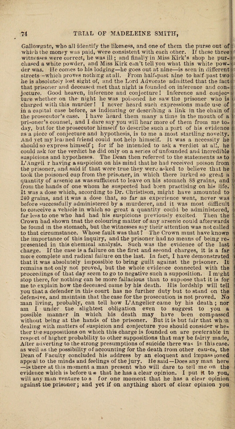 Gallowgatc, who all identify the likeness, and one of them the purse out of ; which the money was paid, were consistent with each other. If these three i witnesses were correct, he was ill; and finally in Miss Kirk’s shop he pur- i chased a white powder, and Miss Kirk can’t tell you what this white pow- ( der was. He comes to his lodging—he goes out at nine—is seen in different i stx-eets—which proves nothing at all. From half-past nine to half-past two t he is absolutely lost sight of, and the Lord Advocate admitted that the fact; that prisoner and deceased met that night is founded on inference and con- o jecture. Good heaven, inference and conjecture ! Inference and conjee- > ture whether on the night he was poisoned he saw the prisoner who is i charged with this murder! I never heard such expressions made use of in a capital case before, as indicating or describing a link in the chain of . the prosecutor’s case. I have heard them many a time in the mouth of a t prisoner’s counsel, and I dare say you will hear more of them from me to- 1 day, but for the prosecutor himself to describe such a part of his evidence fc as a piece of conjecture and hypothesis, is to me a most startling novelty. l! And yet my learned friend could not help himself. It was a necessity lie should so express himself; for if he intended to ask a verdict at all, he could ask for the verdict he did only on a series of unfounded and incredible 1 suspicions and hypotheses. The Dean then referred to the statements as to L’Angeli r having a suspicion on his mind that he had received poison from : the prisoner, and said if that were true they were asked to believe that he took the poisoned cup from the prisoner, in which there lurked so great a | quantity of arsenic as was sufficient to leave on his stomach 38 grains, and from the hands of one whom he suspected had been practising on his life, fi It was a dose which, according to Dr. Christison, might have amounted to 240 grains, and it was a dose that, so far as experience went, never was I before successfully administered by a murderer, and it was most difficult J to conceive a vehicle in which so great a quantity could be administered, f far less to one who had had his suspicions previously excited Then the I Crown had shown tnat the colouring matter of any arsenic could afterwards * be found in the stomach, but the witnesses say their attention was not called » to that circumstance. Whose fault was that ? The Crown must have known I the importance of this inquiry, and the prisoner had no means of being re- • presented in this chemical analysis. Such was the evidence of the last i charge. If the case is a failure on the first and seeond charges, it is a far f moi e complete and radical failure on the last. In fact, I have demonstrated s that it was absolutely impossible to bring guilt against the prisoner. It : remains not only not proved, but the whole evidence connected with the i proceedings of that day seem to go to negative such a supposition. I might 1 stop there, for nothing can be more fallacious than to suppose that it is for I me to explain how the deceased came by his death. His lordship will tell : you that a defender in this court has no further duty but to stand on the defensive, and maintain that the case for the prosecution is not proved. No 1 man living, probably, can tell how L’Angelier came by his death ; nor am I under the slightest obligation even to suggest to you a possible manner in which his death may have been compassed without being at the hands of the prisoner. But it is but fair that whin dealing with matters of suspicion and conjecture you should consider whe¬ ther the suppositions on which this charge is founded on are preferable in respect of higher probability to other suppositions that may be fairly made, After adverting to the strong presumptions of suicide there was in this case, as well as the possibility of accounting for the death Irom other causes, the Dean of Faculty concluded his address by an eloquent and impassioned appeal to the minds and feelings of the jury. He said—Does any man here —is there at this moment a man present who will dare to tell me on the evidence which is before u « that he has a clear opinion. I put rt to you, will any man venture to s for one moment that he has a clear opinion against tbe prisoner; and yet if on anything short of clear opinion you