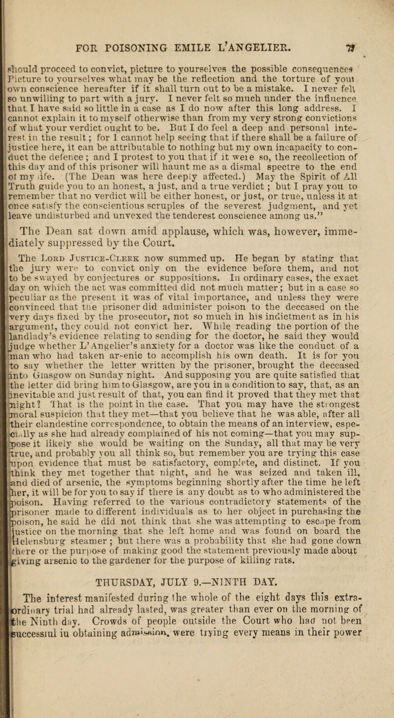 phould proceed to convict, picture to yourselves the possible consequences Picture to yourselves -what may be the reflection and the torture of youi own conscience hereafter if it shall turn out to be a mistake. I never felt so unwilling to part with a jury. I never felt so much under the influence that I have said so little in a case as I do now after this long address. I cannot explain it to myself otherwise than from my very strong convictions of what your verdict ought to be. But I do feel a deep and personal inte¬ rest in the result; for 1 cannot help seeing that if there shall be a failure of justice here, it can be attributable to nothing but my own incapacity to con¬ duct the defence ; and I protest to you that if it weie so, the recollection of this day and of this prisoner will haunt me as a dismal spectre to the end ot my life. (The Dean was here deeply affected.) May the Spirit of All Truth guide you to an honest, a just, and a true verdict ; but I pray you to remember that no verdict will be either honest, or just, or true, unless it at once satisfy the conscientious scruples of the severest judgment, and yet leave undisturbed and unvexed the tenderest conscience among us.” The Dean sat down amid applause, which was, however, imme¬ diately suppressed by the Court. The Lord Justice-Clerk now summed up. He began by stating that the jury were to convict only on the evidence before them, and not to be swayed by conjectures or suppositions. In ordinary cases, the exact day on which the act was committed did not much matter; but in a case so peculiar as the present it was of vital importance, and unless they were convinced that tne prisoner did administer poison to the deceased on the very days fixed by the prosecutor, not so much in his indictment as in his argument, they could not convict her. While reading the portion of the landlady’s evidence relating to sending for the doctor, he said they would judge whether L’Angelier’s anxiety for a doctor was like the conduct of a man who had taken arsenic to accomplish his own death. It is for you 'to say whether the letter written by the prisoner, brought the deceased ijinto Glasgow on Sunday night. And supposing you are quite satisfied that the letter did bring him to Glasgow, are you in a condition to say, that, as an inevitable and just result of that, you can find it proved that they met that plight? that is the point in the case. That you may have the strongest pnoral suspicion that they met—that you believe that he was able, after all their clandestine correspondence, to obtain the means of an interview, espe¬ cially as she had already complained of his not coming—that you may sup¬ posed likely she would be waiting on the Sunday, all that may be very true, and probably you all think so, but remember you are trying this case upon evidence that must be satisfactory, complete, and distinct. If you think they met together that night, and he was seized and taken ill, land died of arsenic, the symptoms beginning shortly after the time he left her, it will be for you to say if there is any doubt as to who administered the poison. Having referred to the various contradictory statements of the prisoner made to different individuals as to her object in purchasing the poison, he said he did not think that she was attempting to escape from justice on the morning that she left home and was found on board the Helensburg steamer ; but there was a probability that she had gone down there or the purpose of making good the statement previously made about ^giving arsenic to the gardener for the purpose of killing rats. THURSDAY, JULY 9.—NINTH DAY. The interest manifested during the whole of the eight days this extra¬ ordinary trial had already lasted, was greater than ever on the morniDg of the Ninth day. Crowds of people outside the Court who had not been euccessiul iu obtaining admission, were trying every means in their power