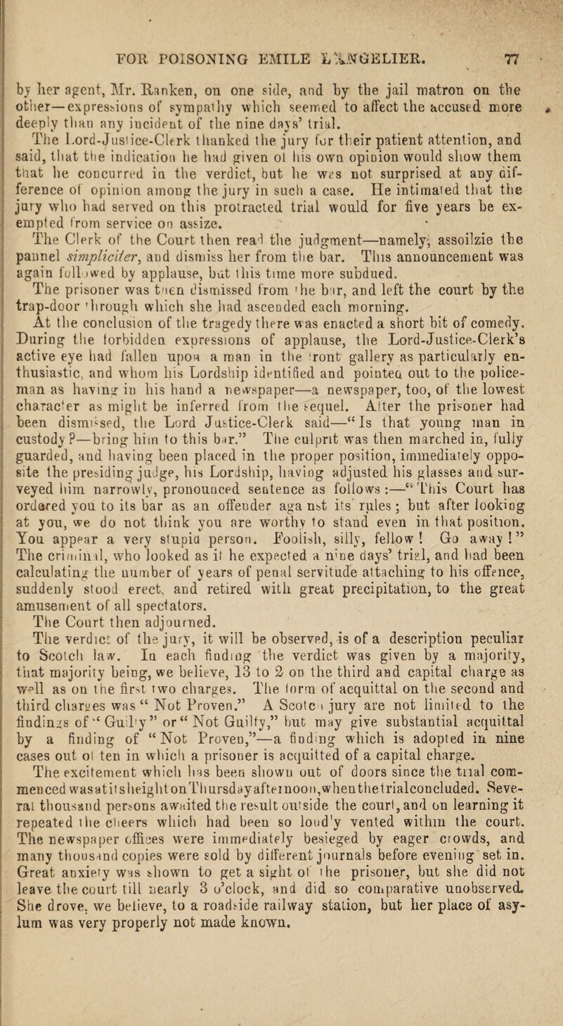 by her agent, Mr. Ranker, on one side, and by the jail matron on the other—expressions of sympathy which seemed to affect the accused more deeply than any iucideut of the nine days’ trial. The Lord-Justice-Clerk thanked the jury for their patient attention, and said, tliat the indication he had given ot his own opinion would show them ) that he concurred ia the verdict, but he wes not surprised at any dif¬ ference of opinion among the jury in such a case. He intimated that the jury who had served on this protracted trial would for five years be ex- ; empted from service on assize. The Clerk of the Court then read the judgment—namely, assoilzie the pannel simpliciier, and dismiss her from the bar. Tins announcement was again full owed by applause, but this time more subdued. The prisoner was tuen dismissed from 'he bur, and left the court hy the trap-door 'lirough which she had ascended each morning. At the conclusion of the tragedy there was enacted a short hit of comedy. During the forbidden expressions of applause, the Lord-Justice-Clerk’s active eye had i'alleu upon a man in the ’ront gallery as particularly en¬ thusiastic, and whom his Lordship identified and pointed out to the police¬ man as having in his hand a newspaper—a newspaper, too, of the lowest charac'er as might be inferred from the sequel. After the prisoner had been dismissed, the Lord Justice-Clerk said—“Is that young man in custody P—bring him to this bar.” The culprit was then marched in, fully guarded, and having been placed in the proper position, immediately oppo¬ site the presiding judge, his Lordship, having adjusted his glasses and sur¬ veyed him narrowly, pronounced sentence as follows:—“This Court has ordered you to its bar as an offeuder aga nst its' rules; hut after looking at you, we do not think you are worthy to stand even in that position. You appear a very stupid person. Foolish, silly, fellow! Go away!” The criminal, who looked as it he expected a nme days’ trial, and had been calculating the number of years of penal servitude attaching to his offence, suddenly stood erect, and retired with great precipitation, to the great amusement of all spectators. The Court then adjourned. The verdict of the jury, it will be observed, is of a description peculiar to Scotch law. In each finding the verdict was given by a majority, that majority being, we believe, 13 to 2 on the third and capital charge as wHl as on the first two charges. The form of acquittal on the second and third charges was “ Not Proven.” A Scotc \ jury are not limited to the fiudinys of “ GuiPy ” or “ Not Guilty,” hut may give substantial acquittal by a finding of “Not Proven,”—a finding which is adopted in nine cases out of ten in which a prisoner is acquitted of a capital charge. The excitement which lias been sbowu out of doors since the trial com¬ menced wasatitsheightonThursdayafteinooiqwhenthelrialconcluded. Seve¬ ral thousand persons awaited the result outside the court, aud on learning it repeated ihe clieers which had beeu so loud'y vented within the court. The newspaper offices were immediately besieged by eager ciowds, and many thousand copies were sold by different journals before evening set in. Great anxiety was shown to get a sight of i he prisoner, but she did not leave the court till nearly 3 o’clock, and did so comparative unobserved. She drove, we believe, to a roadside railway station, but her place of asy¬ lum was very properly not made known.