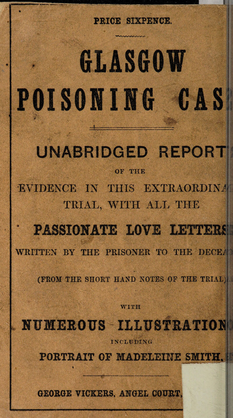 PRICE SIXPENCE. GLASGOW POISONING CAS m UNABRIDGED REPORT OF THE EVIDENCE IN THIS EXTRAORDIN1 TRIAL, WITH ALL THE • PASSIONATE LOVE LETTERS WRITTEN BY THE PRISONER TO THE DECEr (FROM THE SHORT HAND NOTES OF THE TRIAL) WITH NUMEROUS ILLUSTRATION INCLUDING PORTRAIT OF MADELEINE SMITH, n a ] GEORGE VICKERS, ANGEL COURT, >