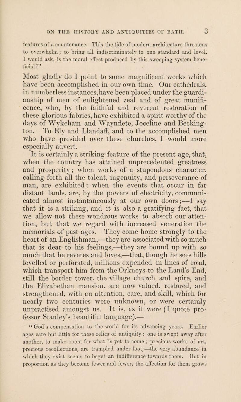 features of a countenance. This the tide of modem architecture threatens to overwhelm; to bring all indiscriminately to one standard and level. I would ask, is the moral effect produced by this sweeping system bene¬ ficial ?” Most gladly do I point to some magnificent works which have been accomplished in our own time. Our cathedrals, in numberless instances,have been placed under the guardi¬ anship of men of enlightened zeal and of great munifi¬ cence, who, by the faithful and reverent restoration of these glorious fabrics, have exhibited a spirit worthy of the days of Wykeham and Waynflete, Joceline and Becking- ton. To Ely and Llandaff, and to the accomplished men who have presided over these churches, I would more especially advert. It is certainly a striking feature of the present age, that, when the country has attained unprecedented greatness and prosperity; when works of a stupendous character, calling forth all the talent, ingenuity, and perseverance of man, are exhibited; when the events that occur in far distant lands, are, by the powers of electricity, communi¬ cated almost instantaneously at our own doors;—I say that it is a striking, and it is also a gratifying fact, that we allow not these wondrous works to absorb our atten¬ tion, but that we regard with increased veneration the memorials of past ages. They come home strongly to the heart of an Englishman,—they are associated with so much that is dear to his feelings,—they are bound up with so much that he reveres and loves,—that, though he sees hills levelled or perforated, millions expended in lines of road, which transport him from the Orkneys to the Land’s End, still the border tower, the village church and spire, and the Elizabethan mansion, are now valued, restored, and strengthened, with an attention, care, and skill, which for nearly two centuries were unknown, or were certainly unpractised amongst us. It is, as it were (I quote pro¬ fessor Stanley’s beautiful language),— “ God’s compensation to tlie world for its advancing years. Earlier ages care but little for these relics of antiquity: one is swept away after another, to make room for what is yet to come; precious works of art, precious recollections, are trampled under foot,—the very abundance in which they exist seems to beget an indifference towards them. But in proportion as they become fewer and fewer, the affection for them grows