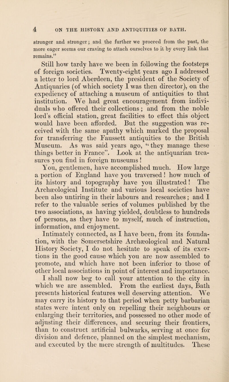 stronger and stronger; and the further we proceed from the past, the more eager seems our craving to attach ourselves to it by every link that remains.” Still how tardy have we been in following the footsteps of foreign societies. Twenty-eight years ago I addressed a letter to lord Aberdeen, the president of the Society of Antiquaries (of which society I was then director), on the expediency of attaching a museum of antiquities to that institution. We had great encouragement from indivi¬ duals who offered their collections; and from the noble lord’s official station, great facilities to effect this object would have been afforded. But the suggestion was re¬ ceived with the same apathy which marked the proposal for transferring the Faussett antiquities to the British Museum. As was said years ago, 66 they manage these things better in France”. Look at the antiquarian trea¬ sures you find in foreign museums ! You, gentlemen, have accomplished much. How large a portion of England have you traversed ! how much of its history and topography have you illustrated ! The Archaeological Institute and various local societies have been also untiring in their labours and researches; and I refer to the valuable series of volumes published by the two associations, as having yielded, doubtless to hundreds of persons, as they have to myself, much of instruction, information, and enjoyment. Intimately connected, as I have been, from its founda¬ tion, with the Somersetshire Archaeological and Natural Flistory Society, I do not hesitate to speak of its exer¬ tions in the good cause which you are now assembled to promote, and which have not been inferior to those of other local associations in point of interest and importance. I shall now beg to call your attention to the city in which we are assembled. From the earliest days, Bath presents historical features well deserving attention. We may carry its history to that period when petty barbarian states were intent only on repelling their neighbours or enlarging their territories, and possessed no other mode of adjusting their differences, and securing their frontiers, than to construct artificial bulwarks, serving at once for division and defence, planned on the simplest mechanism, and executed by the mere strength of multitudes. These