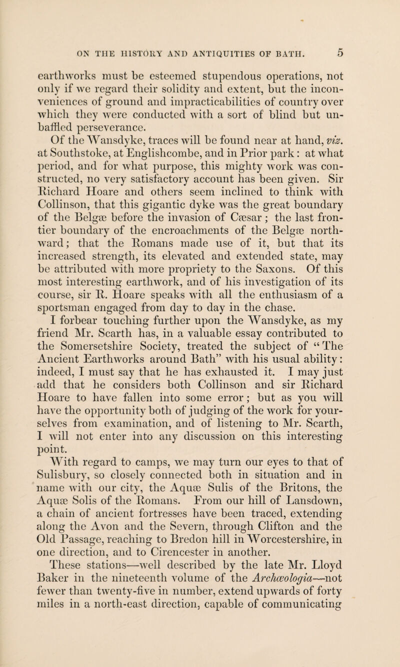 earthworks must be esteemed stupendous operations, not only if we regard their solidity and extent, but the incon¬ veniences of ground and impracticabilities of country over which they were conducted with a sort of blind but un¬ baffled perseverance. Of the Wansdyke, traces will be found near at hand, viz, at Southstoke, at Englishcombe, and in Prior park: at what period, and for what purpose, this mighty work was con¬ structed, no very satisfactory account has been given. Sir Richard Hoare and others seem inclined to think with Collinson, that this gigantic dyke was the great boundary of the Belgse before the invasion of Caesar; the last fron¬ tier boundary of the encroachments of the Belgae north¬ ward; that the Romans made use of it, but that its increased strength, its elevated and extended state, may be attributed with more propriety to the Saxons. Of this most interesting earthwork, and of his investigation of its course, sir R. Hoare speaks with all the enthusiasm of a sportsman engaged from day to day in the chase. I forbear touching further upon the Wansdyke, as my friend Mr. Scarth has, in a valuable essay contributed to the Somersetshire Society, treated the subject of “ The Ancient Earthworks around Bath” with his usual ability: indeed, I must say that he has exhausted it. I may just add that he considers both Collinson and sir Richard Hoare to have fallen into some error; but as you will have the opportunity both of judging of the work for your¬ selves from examination, and of listening to Mr. Scarth, I will not enter into any discussion on this interesting- point. With regard to camps, we may turn our eyes to that of Salisbury, so closely connected both in situation and in name with our city, the Aquse Sulis of the Britons, the Aquie Solis of the Romans. From our hill of Lansdown, a chain of ancient fortresses have been traced, extending along the Avon and the Severn, through Clifton and the Old Passage, reaching to Bredon hill in Worcestershire, in one direction, and to Cirencester in another. These stations—well described by the late Mr. Lloyd Baker in the nineteenth volume of the Archceologia—not fewer than twenty-five in number, extend upwards of forty miles in a north-east direction, capable of communicating