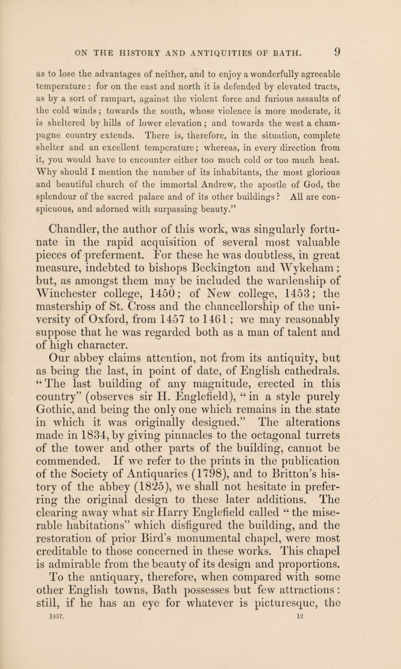 as to lose the advantages of neither, and to enjoy a wonderfully agreeable temperature : for on the east and north it is defended by elevated tracts, as by a sort of rampart, against the violent force and furious assaults of the cold winds; towards the south, whose violence is more moderate, it is sheltered by hills of lower elevation; and towards the west a cham¬ pagne country extends. There is, therefore, in the situation, complete shelter and an excellent temperature; whereas, in every direction from it, you would have to encounter either too much cold or too much heat. Why should I mention the number of its inhabitants, the most glorious and beautiful church of the immortal Andrew, the apostle of God, the splendour of the sacred palace and of its other buildings ? All are con¬ spicuous, and adorned with surpassing beauty.” Chandler, the author of this work, was singularly fortu¬ nate in the rapid acquisition of several most valuable pieces of preferment. For these he was doubtless, in great measure, indebted to bishops Beckington and Wykeham; but, as amongst them may be included the wardenship of Winchester college, 1450; of New college, 1453; the mastership of St. Cross and the chancellorship of the uni¬ versity of Oxford, from 1457 to 1461 ; we may reasonably suppose that he was regarded both as a man of talent and of high character. Our abbey claims attention, not from its antiquity, but as being the last, in point of date, of English cathedrals. 44 The last building of any magnitude, erected in this country” (observes sir H. Englefield), 44 in a style purely Gothic, and being the only one which remains in the state in which it was originally designed.” The alterations made in 1834, by giving pinnacles to the octagonal turrets of the tower and other parts of the building, cannot be commended. If we refer to the prints in the publication of the Society of Antiquaries (1798), and to Britton’s his¬ tory of the abbey (1825), we shall not hesitate in prefer¬ ring the original design to these later additions. The clearing away what sir Harry Englefield called 44 the mise¬ rable habitations” which disfigured the building, and the restoration of prior Bird’s monumental chapel, were most creditable to those concerned in these works. This chapel is admirable from the beauty of its design and proportions. To the antiquary, therefore, when compared with some other English towns, Bath possesses but few attractions : still, if he has an eye for whatever is picturesque, the 1857. 12