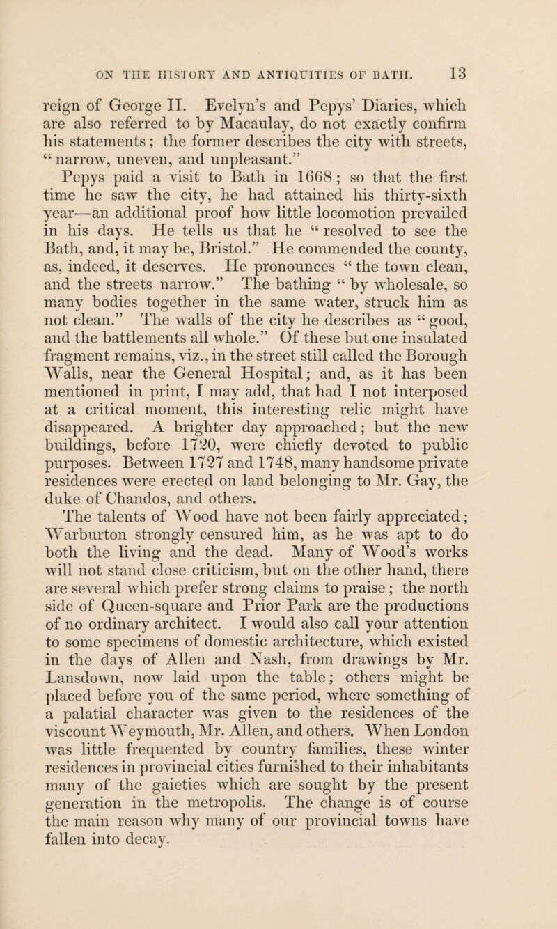 reign of George II. Evelyn’s and Pepys’ Diaries, which are also referred to by Macaulay, do not exactly confirm his statements; the former describes the city with streets, “narrow, uneven, and unpleasant.” Pepys paid a visit to Bath in 1668; so that the first time he saw the city, he had attained his thirty-sixth year—an additional proof how little locomotion prevailed in his days. He tells us that he “ resolved to see the Bath, and, it may be, Bristol.” He commended the county, as, indeed, it deserves. He pronounces “ the town clean, and the streets narrow.” The bathing “ by wholesale, so many bodies together in the same water, struck him as not clean.” The walls of the city he describes as “good, and the battlements all whole.” Of these but one insulated fragment remains, viz., in the street still called the Borough Walls, near the General Hospital; and, as it has been mentioned in print, I may add, that had I not interposed at a critical moment, this interesting relic might have disappeared. A brighter day approached; but the new buildings, before 1720, were chiefly devoted to public purposes. Between 1727 and 1748, many handsome private residences were erected on land belonging to Mr. Gay, the duke of Chandos, and others. The talents of Wood have not been fairly appreciated; Warburton strongly censured him, as he was apt to do both the living and the dead. Many of Wood’s works will not stand close criticism, but on the other hand, there are several which prefer strong claims to praise; the north side of Queen-square and Prior Park are the productions of no ordinary architect. I would also call your attention to some specimens of domestic architecture, which existed in the days of Allen and Nash, from drawings by Mr. Lansdown, now laid upon the table; others might be placed before you of the same period, where something of a palatial character was given to the residences of the viscount Weymouth, Mr. Allen, and others. When London was little frequented by country families, these winter residences in provincial cities furnished to their inhabitants many of the gaieties which are sought by the present generation in the metropolis. The change is of course the main reason why many of our provincial towns have fallen into decay.