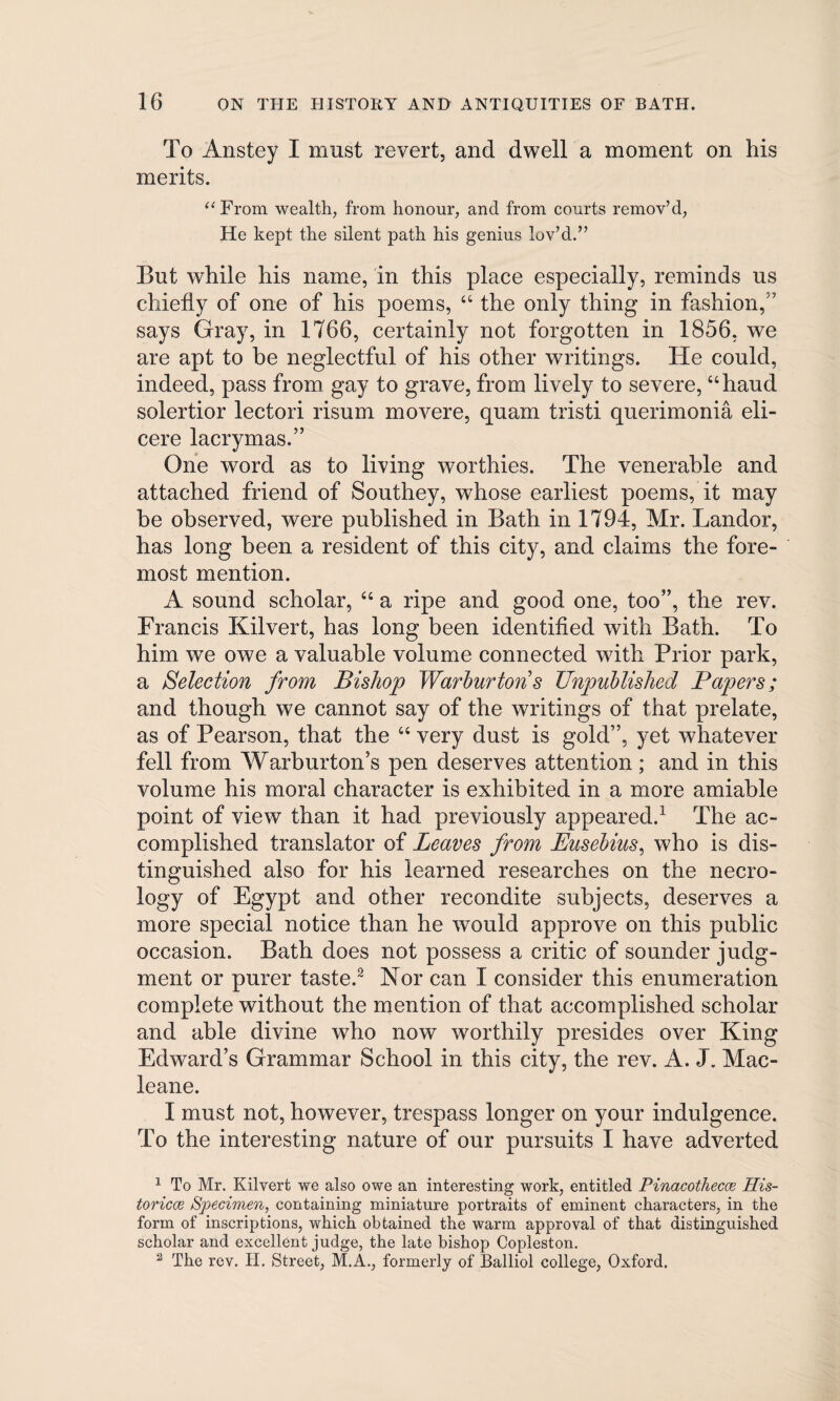 To Anstey I must revert, and dwell a moment on his merits. “From wealth, from honour, and from courts remov’d, He kept the silent path his genius lov’d.” But while his name, in this place especially, reminds us chiefly of one of his poems, 44 the only thing in fashion,'7 says Gray, in 1766, certainly not forgotten in 1856, we are apt to he neglectful of his other writings. He could, indeed, pass from gay to grave, from lively to severe, 44haud solertior lectori risum movere, quam tristi querimonia eli- cere lacrymas.” One word as to living worthies. The venerable and attached friend of Southey, whose earliest poems, it may be observed, were published in Bath in 1794, Mr. Landor, has long been a resident of this city, and claims the fore¬ most mention. A sound scholar, 44 a ripe and good one, too”, the rev. Francis Kilvert, has long been identified with Bath. To him we owe a valuable volume connected with Prior park, a Selection from Bishop Warburtons Unpublished Papers; and though we cannot say of the writings of that prelate, as of Pearson, that the 44 very dust is gold”, yet whatever fell from Warburton’s pen deserves attention; and in this volume his moral character is exhibited in a more amiable point of view than it had previously appeared.1 The ac¬ complished translator of Leaves from Eusebius, who is dis¬ tinguished also for his learned researches on the necro¬ logy of Egypt and other recondite subjects, deserves a more special notice than he would approve on this public occasion. Bath does not possess a critic of sounder judg¬ ment or purer taste.2 Nor can I consider this enumeration complete without the mention of that accomplished scholar and able divine who now worthily presides over King Edward’s Grammar School in this city, the rev. A. J. Mac- leane. I must not, however, trespass longer on your indulgence. To the interesting nature of our pursuits I have adverted 1 To Mr. Kilvert we also owe an interesting work, entitled Pinacothecce His- toricce Specimen, containing miniature portraits of eminent characters, in the form of inscriptions, which obtained the warm approval of that distinguished scholar and excellent judge, the late bishop Copleston. 2 The rev. H. Street, M.A., formerly of Balliol college, Oxford.