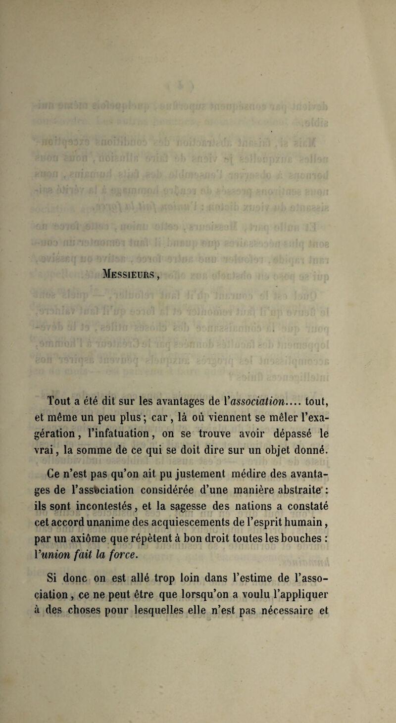 Messieurs , Tout a été dit sur les avantages de Vassociation.... tout, et même un peu plus; car, là où viennent se mêler l’exa¬ gération , l’infatuation, on se trouve avoir dépassé le vrai, la somme de ce qui se doit dire sur un objet donné. Ce n’est pas qu’on ait pu justement médire des avanta¬ ges de l’assfcciation considérée d’une manière abstraite : ils sont incontestés, et la sagesse des nations a constaté cet accord unanime des acquiescements de l’esprit humain, par un axiome que répètent à bon droit toutes les bouches : Vunion fait la force. Si donc on est allé trop loin dans l’estime de l’asso¬ ciation , ce ne peut être que lorsqu’on a voulu l’appliquer à des choses pour lesquelles elle n’est pas nécessaire et