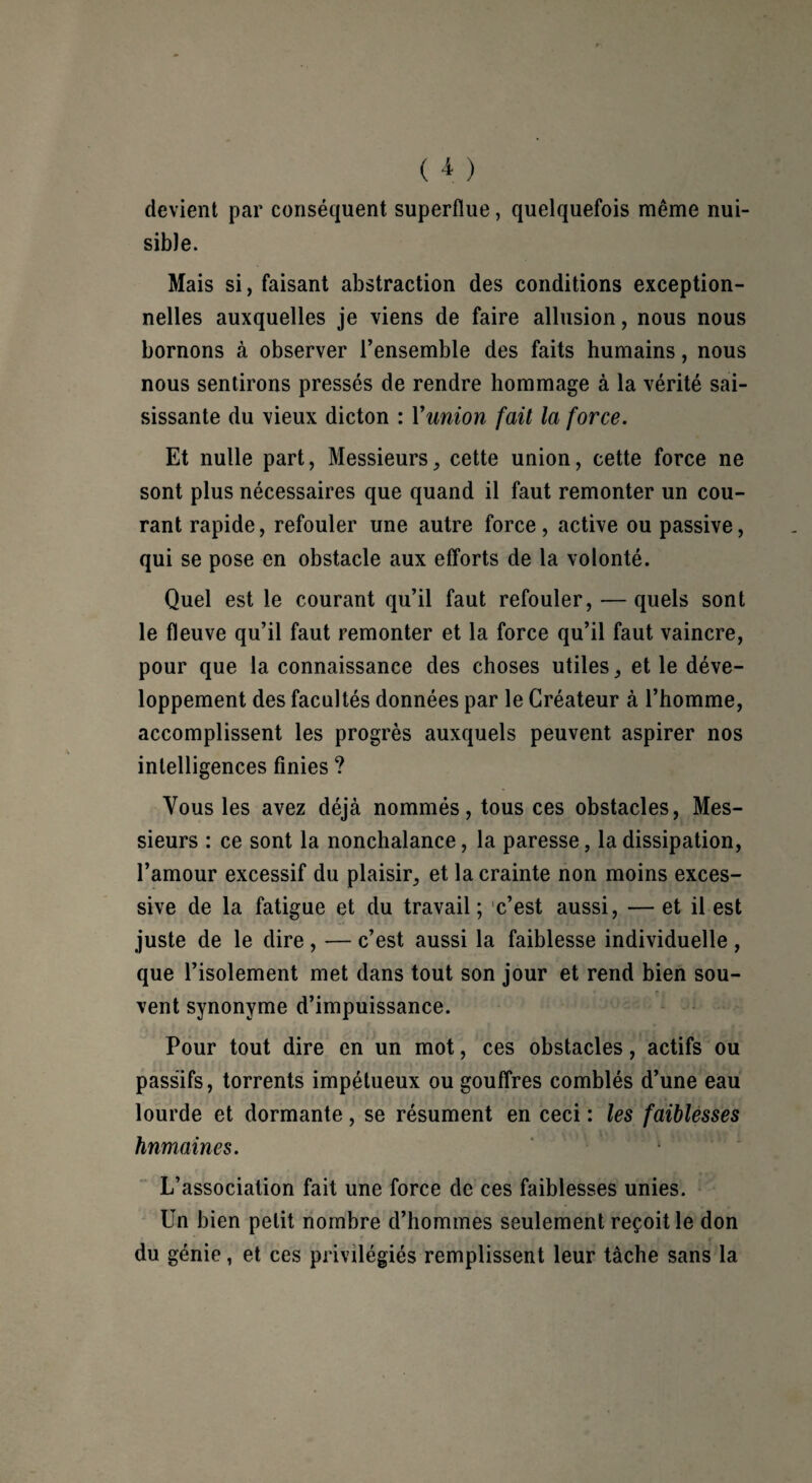 devient par conséquent superflue, quelquefois même nui¬ sible. Mais si, faisant abstraction des conditions exception¬ nelles auxquelles je viens de faire allusion, nous nous bornons à observer l’ensemble des faits humains, nous nous sentirons pressés de rendre hommage à la vérité sai¬ sissante du vieux dicton : Vunion fait la force. Et nulle part, Messieurs, cette union, cette force ne sont plus nécessaires que quand il faut remonter un cou¬ rant rapide, refouler une autre force, active ou passive, qui se pose en obstacle aux efforts de la volonté. Quel est le courant qu’il faut refouler, — quels sont le fleuve qu’il faut remonter et la force qu’il faut vaincre, pour que la connaissance des choses utiles, et le déve¬ loppement des facultés données par le Créateur à l’homme, accomplissent les progrès auxquels peuvent aspirer nos intelligences finies ? Vous les avez déjà nommés, tous ces obstacles, Mes¬ sieurs : ce sont la nonchalance, la paresse, la dissipation, l’amour excessif du plaisir, et la crainte non moins exces¬ sive de la fatigue et du travail ; c’est aussi, — et il est juste de le dire , — c’est aussi la faiblesse individuelle , que l’isolement met dans tout son jour et rend bien sou¬ vent synonyme d’impuissance. Pour tout dire en un mot, ces obstacles, actifs ou passifs, torrents impétueux ou gouffres comblés d’une eau lourde et dormante, se résument en ceci : les faiblesses humaines. L’association fait une force de ces faiblesses unies. Un bien petit nombre d’hommes seulement reçoit le don du génie, et ces privilégiés remplissent leur tâche sans la