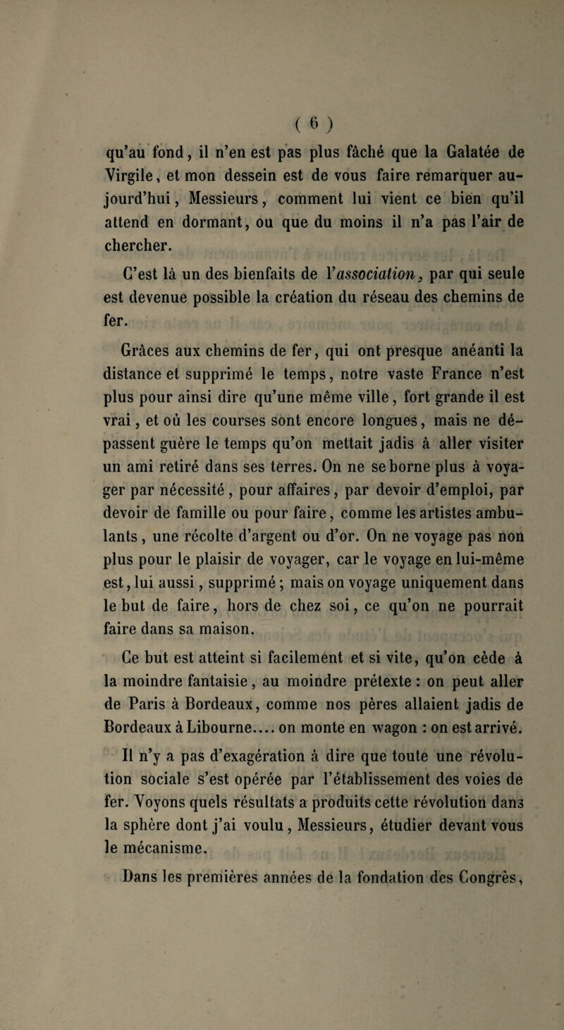 qu’au fond, il n’en est pas plus fâché que la Galatée de Virgile, et mon dessein est de vous faire remarquer au¬ jourd’hui , Messieurs, comment lui vient ce bien qu’il attend en dormant, ou que du moins il n’a pas l’air de chercher. C’est là un des bienfaits de Y association, par qui seule est devenue possible la création du réseau des chemins de fer. Grâces aux chemins de fer, qui ont presque anéanti la distance et supprimé le temps, notre vaste France n’est plus pour ainsi dire qu’une même ville, fort grande il est vrai, et où les courses sont encore longues, mais ne dé¬ passent guère le temps qu’on mettait jadis à aller visiter un ami retiré dans ses terres. On ne se borne plus à voya¬ ger par nécessité, pour affaires, par devoir d’emploi, par devoir de famille ou pour faire, comme les artistes ambu¬ lants , une récolte d’argent ou d’or. On ne voyage pas non plus pour le plaisir de voyager, car le voyage en lui-même est, lui aussi, supprimé ; mais on voyage uniquement dans le but de faire, hors de chez soi, ce qu’on ne pourrait faire dans sa maison. Ce but est atteint si facilement et si vite, qu’on cède à la moindre fantaisie, au moindre prétexte : on peut aller de Paris à Bordeaux, comme nos pères allaient jadis de Bordeaux à Libourne.... on monte en wagon : on est arrivé. Il n’y a pas d’exagération à dire que toute une révolu¬ tion sociale s’est opérée par l’établissement des voies de fer. Voyons quels résultats a produits cette révolution dans la sphère dont j’ai voulu, Messieurs, étudier devant vous le mécanisme. Dans les premières années de la fondation des Congrès,