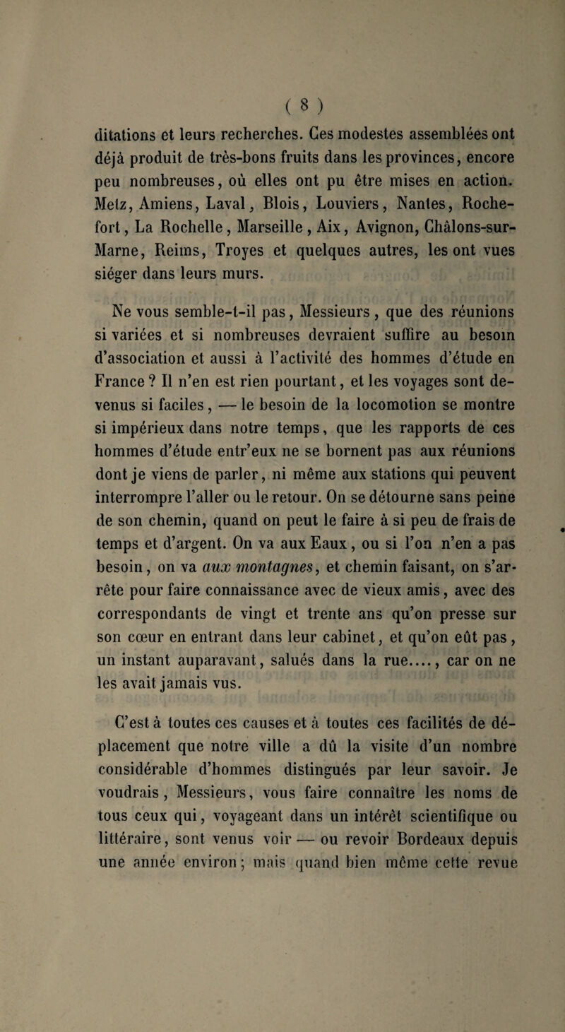 ditations et leurs recherches. Ces modestes assemblées ont déjà produit de très-bons fruits dans les provinces, encore peu nombreuses, où elles ont pu être mises en action. Metz, Amiens, Laval, Blois, Louviers, Nantes, Roche- fort , La Rochelle, Marseille , Aix, Avignon, Châlons-sur- Marne, Reims, Troyes et quelques autres, les ont vues siéger dans leurs murs. Ne vous semble-t-il pas, Messieurs , que des réunions si variées et si nombreuses devraient suffire au besoin d’association et aussi à l’activité des hommes d’étude en France ? R n’en est rien pourtant, et les voyages sont de¬ venus si faciles, — le besoin de la locomotion se montre si impérieux dans notre temps, que les rapports de ces hommes d’étude entr’eux ne se bornent pas aux réunions dont je viens de parler, ni même aux stations qui peuvent interrompre l’aller ou le retour. On se détourne sans peine de son chemin, quand on peut le faire à si peu de frais de temps et d’argent. On va aux Eaux, ou si l’on n’en a pas besoin, on va aux montagnes, et chemin faisant, on s’ar¬ rête pour faire connaissance avec de vieux amis, avec des correspondants de vingt et trente ans qu’on presse sur son cœur en entrant dans leur cabinet, et qu’on eût pas, un instant auparavant, salués dans la rue...., car on ne les avait jamais vus. C’est à toutes ces causes et à toutes ces facilités de dé¬ placement que notre ville a dû la visite d’un nombre considérable d’hommes distingués par leur savoir. Je voudrais, Messieurs, vous faire connaître les noms de tous ceux qui, voyageant dans un intérêt scientifique ou littéraire, sont venus voir — ou revoir Bordeaux depuis une année environ ; mais quand bien même cette revue