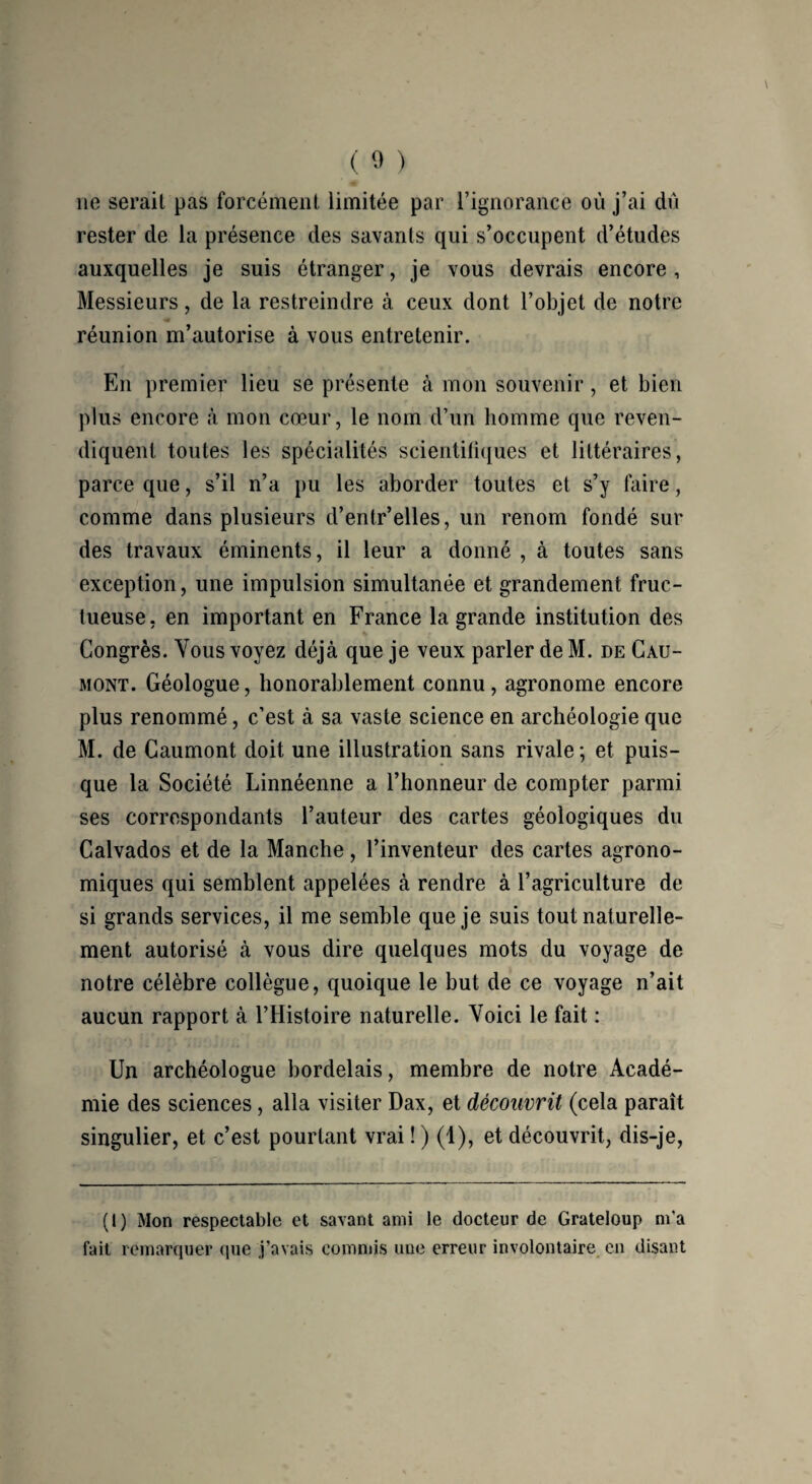 11e sérail pas forcément limitée par l’ignorance où j’ai du rester de la présence des savants qui s’occupent d’études auxquelles je suis étranger, je vous devrais encore , Messieurs, de la restreindre à ceux dont l’objet de notre réunion m’autorise à vous entretenir. En premier lieu se présente à mon souvenir, et bien plus encore «à mon cœur, le nom d’un homme que reven¬ diquent toutes les spécialités scientifiques et littéraires, parce que, s’il n’a pu les aborder toutes et s’y faire, comme dans plusieurs d’entr’elles, un renom fondé sur des travaux éminents, il leur a donné , à toutes sans exception, une impulsion simultanée et grandement fruc¬ tueuse, en important en France la grande institution des Congrès. Vous voyez déjà que je veux parler de M. de Cau- mont. Géologue, honorablement connu, agronome encore plus renommé, c’est à sa vaste science en archéologie que M. de Caumont doit une illustration sans rivale ; et puis¬ que la Société Linnéenne a l’honneur de compter parmi ses correspondants l’auteur des cartes géologiques du Calvados et de la Manche, l’inventeur des cartes agrono¬ miques qui semblent appelées à rendre à l’agriculture de si grands services, il me semble que je suis tout naturelle¬ ment autorisé à vous dire quelques mots du voyage de notre célèbre collègue, quoique le but de ce voyage n’ait aucun rapport à l’Histoire naturelle. Voici le fait : Un archéologue bordelais, membre de notre Acadé¬ mie des sciences , alla visiter Dax, et découvrit (cela paraît singulier, et c’est pourtant vrai ! ) (1), et découvrit, dis-je, (t) Mon respectable et savant ami le docteur de Grateloup m'a fait remarquer que j’avais commis une erreur involontaire en disant