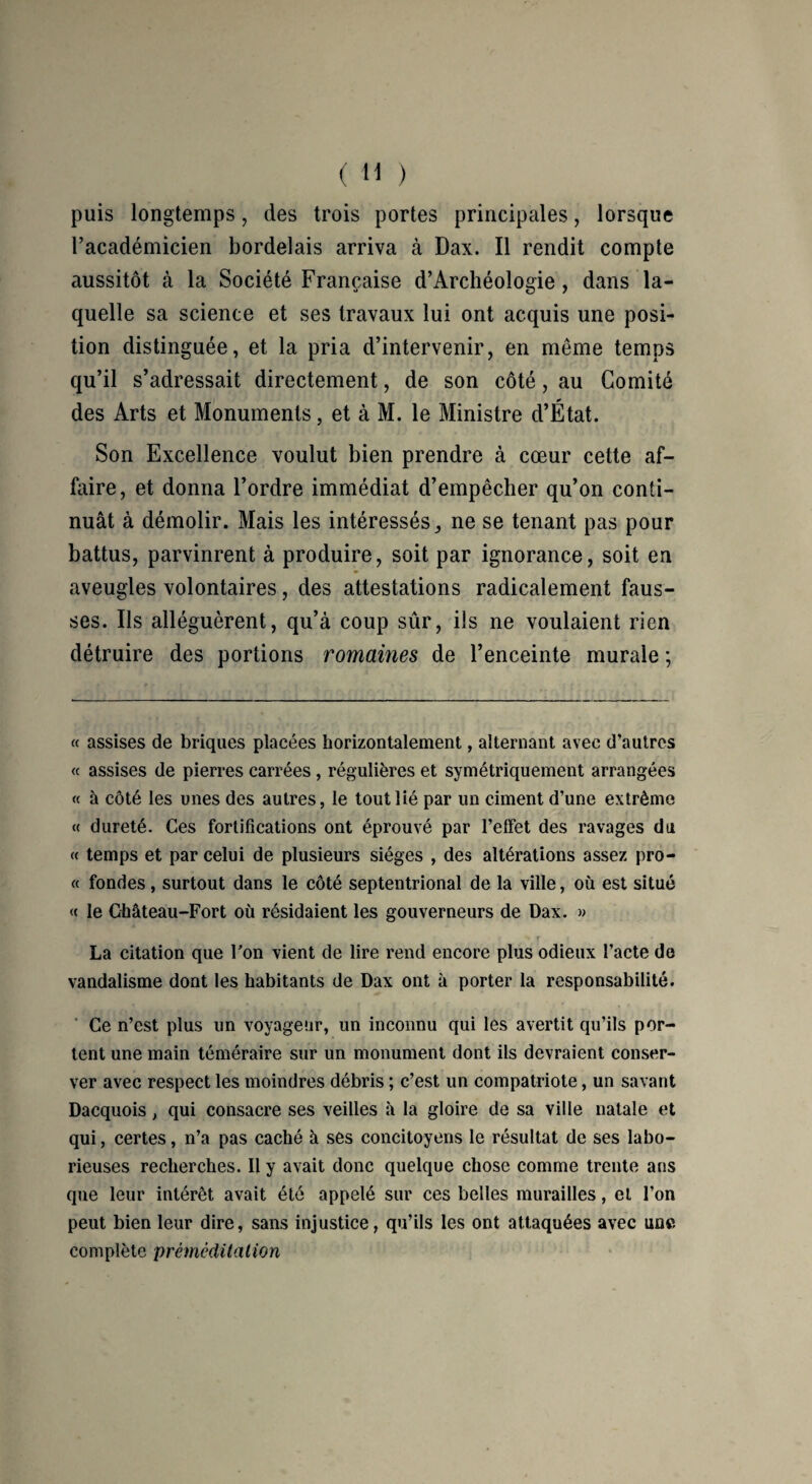 puis longtemps, des trois portes principales, lorsque l’académicien bordelais arriva à Dax. Il rendit compte aussitôt à la Société Française d’Archéologie, dans la¬ quelle sa science et ses travaux lui ont acquis une posi¬ tion distinguée, et la pria d’intervenir, en même temps qu’il s’adressait directement, de son côté, au Comité des Arts et Monuments, et à M. le Ministre d’État. Son Excellence voulut bien prendre à cœur cette af¬ faire, et donna l’ordre immédiat d’empêcher qu’on conti¬ nuât à démolir. Mais les intéressés, ne se tenant pas pour battus, parvinrent à produire, soit par ignorance, soit en aveugles volontaires, des attestations radicalement faus¬ ses. Ils alléguèrent, qu’à coup sûr, ils ne voulaient rien détruire des portions romaines de l’enceinte murale ; « assises de briques placées horizontalement, alternant avec d’autres « assises de pierres carrées , régulières et symétriquement arrangées « à côté les unes des autres, le tout lié par un ciment d’une extrême « dureté. Ces fortifications ont éprouvé par l’effet des ravages du « temps et par celui de plusieurs sièges , des altérations assez pro- « fondes , surtout dans le côté septentrional de la ville, où est situé « le Château-Fort où résidaient les gouverneurs de Dax. » . * r La citation que l'on vient de lire rend encore plus odieux l’acte de vandalisme dont les habitants de Dax ont à porter la responsabilité. Ce n’est plus un voyageur, un inconnu qui les avertit qu’ils por¬ tent une main téméraire sur un monument dont ils devraient conser¬ ver avec respect les moindres débris ; c’est un compatriote, un savant Dacquois, qui consacre ses veilles à la gloire de sa ville natale et qui, certes, n’a pas caché à ses concitoyens le résultat de ses labo¬ rieuses recherches. Il y avait donc quelque chose comme trente ans que leur intérêt avait été appelé sur ces belles murailles, et l’on peut bien leur dire, sans injustice, qu’ils les ont attaquées avec une complète préméditation