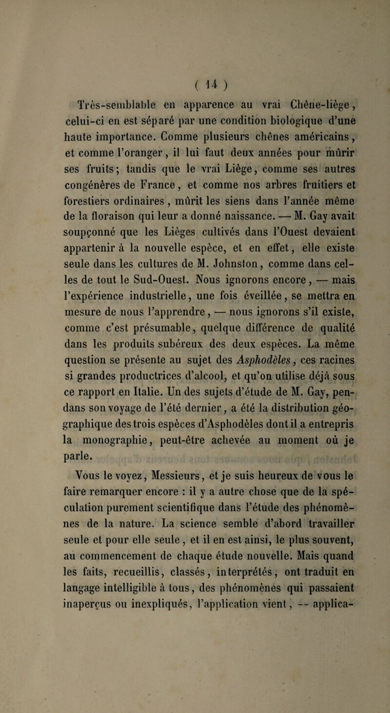 Très-semblable en apparence au vrai Chêne-liège, celui-ci en est séparé par une condition biologique d’une haute importance. Comme plusieurs chênes américains, et comme l’oranger, il lui faut deux années pour mûrir ses fruits ; tandis que le vrai Liège, comme ses autres congénères de France, et comme nos arbres fruitiers et forestiers ordinaires, mûrit les siens dans l’année même de la floraison qui leur a donné naissance. — M. Gay avait soupçonné que les Lièges cultivés dans l’Ouest devaient appartenir à la nouvelle espèce, et en effet, elle existe seule dans les cultures de M. Johnston, comme dans cel¬ les de tout le Sud-Ouest. Nous ignorons encore , — mais l’expérience industrielle, une fois éveillée, se mettra en mesure de nous l’apprendre, — nous ignorons s’il existe, comme c’est présumable, quelque différence de qualité dans les produits subéreux des deux espèces. La même question se présente au sujet des Asphodèles, ces racines si grandes productrices d’alcool, et qu’on utilise déjà sous ce rapport en Italie. Un des sujets d’étude de M. Gay, pen- dans son voyage de l’été dernier, a été la distribution géo¬ graphique des trois espèces d’Asphodèles dont il a entrepris la monographie, peut-être achevée au moment où je parle. Vous le voyez, Messieurs, et je suis heureux de vous le faire remarquer encore : il y a autre chose que de la spé¬ culation purement scientifique dans l’étude des phénomè¬ nes de la nature. La science semble d’abord travailler seule et pour elle seule , et il en est ainsi, le plus souvent, au commencement de chaque étude nouvelle. Mais quand les faits, recueillis, classés, interprétés, ont traduit en langage intelligible à tous, des phénomènes qui passaient inaperçus ou inexpliqués, l’application vient, -- applica-