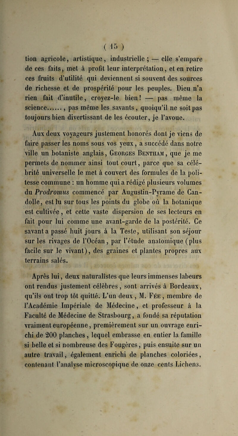 tion agricole, artistique, industrielle; — elle s’empare de ces faits, met à profit leur interprétation , et en retire ces fruits d’utilité qui deviennent si souvent des sources de richesse et de prospérité pour les peuples. Dieu n’a rien fait d’inutile, croyez-le bien ! — pas même la science., pas même les savants , quoiqu’il ne soit pas toujours bien divertissant de les écouter, je l’avoue. Aux deux voyageurs justement honorés dont je viens de faire passer les noms sous vos yeux, a succédé dans notre ville un botaniste anglais, Georges Bentiiam, que je me permets de nommer ainsi tout court, parce que sa célé¬ brité universelle le met à couvert des formules de la poli¬ tesse commune : un homme qui a rédigé plusieurs volumes du Prodromus commencé par Augustin-Pyrame de Can- dolle, est lu sur tous les points du globe où la botanique est cultivée, et cette vaste dispersion de ses lecteurs en fait pour lui comme une avant-garde de la postérité. Ce savant a passé huit jours à la Teste, utilisant son séjour sur les rivages de l’Océan, par l’étude anatomique (plus facile sur le vivant), des graines et plantes propres aux terrains salés. Après lui, deux naturalistes que leurs immenses labeurs ont rendus justement célèbres, sont arrivés cà Bordeaux, qu’ils ont trop tôt quitté. L’un deux, M. Fée , membre de l’Académie Impériale de Médecine, et professeur à la Faculté de Médecine de Strasbourg, a fondé sa réputation vraiment européenne, premièrement sur un ouvrage enri¬ chi de 200 planches , lequel embrasse en entier la famille si belle et si nombreuse des Fougères, puis ensuite sur un autre travail, également enrichi de planches coloriées, contenant l’analyse microscopique de onze cents Lichens.