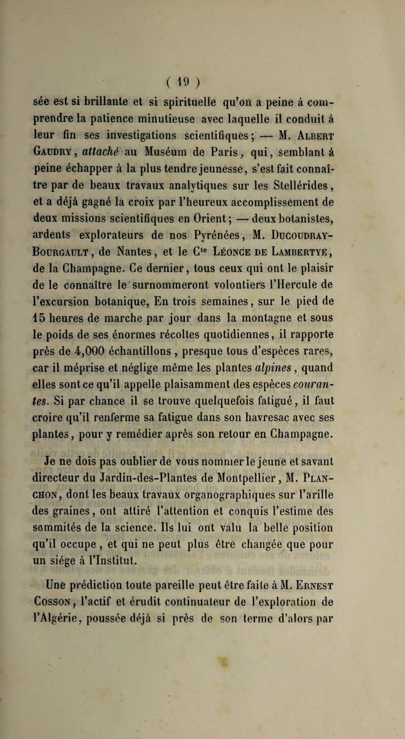 sée est si brillante et si spirituelle qu’on a peine à com¬ prendre la patience minutieuse avec laquelle il conduit à leur fin ses investigations scientifiques ; — M. Albert Gaudry, attaché au Muséum de Paris, qui, semblant à peine échapper à la plus tendre jeunesse, s’est fait connaî¬ tre par de beaux travaux analytiques sur les Stellérides, et a déjà gagné la croix par l’heureux accomplissement de deux missions scientifiques en Orient; — deux botanistes, ardents explorateurs de nos Pyrénées, M. Ducoudray- Bourgault, de Nantes, et le Cte Léonce de Lambertye, de la Champagne. Ce dernier, tous ceux qui ont le plaisir de le connaître le surnommeront volontiers l’Hercule de l’excursion botanique, En trois semaines, sur le pied de 45 heures de marche par jour dans la montagne et sous le poids de ses énormes récoltes quotidiennes, il rapporte près de 4,000 échantillons , presque tous d’espèces rares, car il méprise et néglige même les plantes alpines , quand elles sont ce qu’il appelle plaisamment des espèces couran¬ tes. Si par chance il se trouve quelquefois fatigué, il faut croire qu’il renferme sa fatigue dans son havresac avec ses plantes, pour y remédier après son retour en Champagne. Je ne dois pas oublier de vous nommer le jeune et savant directeur du Jardin-des-Plantes de Montpellier, M. Plan- chon, dont les beaux travaux organographiques sur l’arille des graines, ont attiré l’attention et conquis l’estime des sommités de la science. Ils lui ont valu la belle position qu’il occupe, et qui ne peut plus être changée que pour un siège à l’Institut. Une prédiction toute pareille peut être faite à M. Ernest Cosson, l’actif et érudit continuateur de l’exploration de l’Algérie, poussée déjà si près de son terme d’alors par