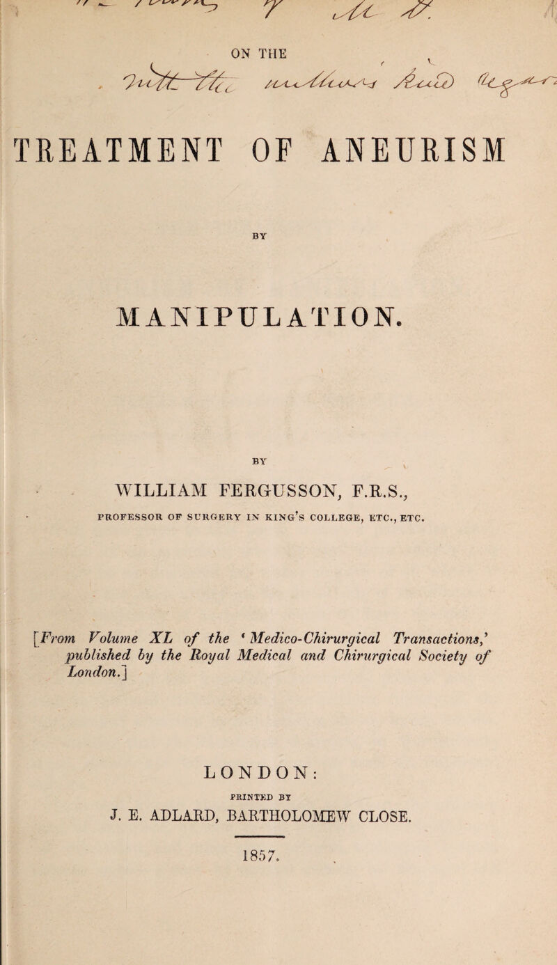 f r r Uc- ON THE , 7 Uc S&C+G) TREATMENT OP ANEURISM MANIPULATION. WILLIAM FERGUSSON, F.R.S., PROFESSOR OF SURGERY IN KING’S COLLEGE, ETC., ETC. [From Volume XL of the ‘ Medico-Chirurgical Transactions/ published by the Royal Medical and Chirurgical Society of London.] LONDON: PRINTED BY J. E. ADLARD, BARTHOLOMEW CLOSE. 1857.