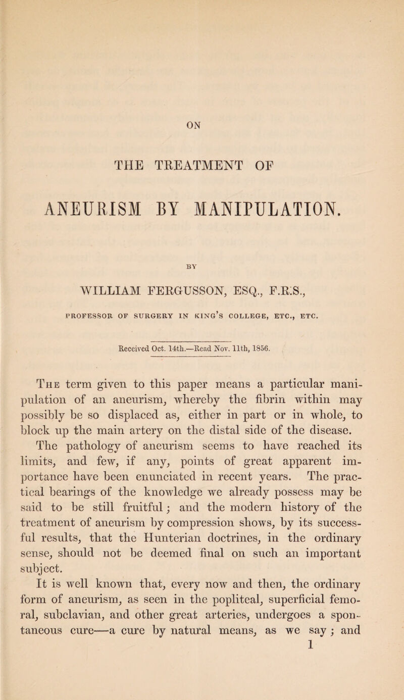 ON THE TREATMENT OF ANEURISM BY MANIPULATION. BY WILLIAM FERGUSSON, ESQ., F.KS., PROFESSOR OF SURGERY IN KING’S COLLEGE, ETC., ETC. Received Oct. 14th.—Read Nov. 11th, 1856. The term given to this paper means a particular mani¬ pulation of an aneurism, whereby the fibrin within may possibly be so displaced as, either in part or in whole, to block up the main artery on the distal side of the disease. The pathology of aneurism seems to have reached its limits, and few, if any, points of great apparent im¬ portance have been enunciated in recent years. The prac¬ tical hearings of the knowledge we already possess may be said to he still fruitful; and the modern history of the treatment of aneurism by compression shows, by its success¬ ful results, that the Hunterian doctrines, in the ordinary sense, should not be deemed final on such an important subject. It is well known that, every now and then, the ordinary form of aneurism, as seen in the popliteal, superficial femo¬ ral, subclavian, and other great arteries, undergoes a spon¬ taneous cure—a cure by natural means, as we say ; and