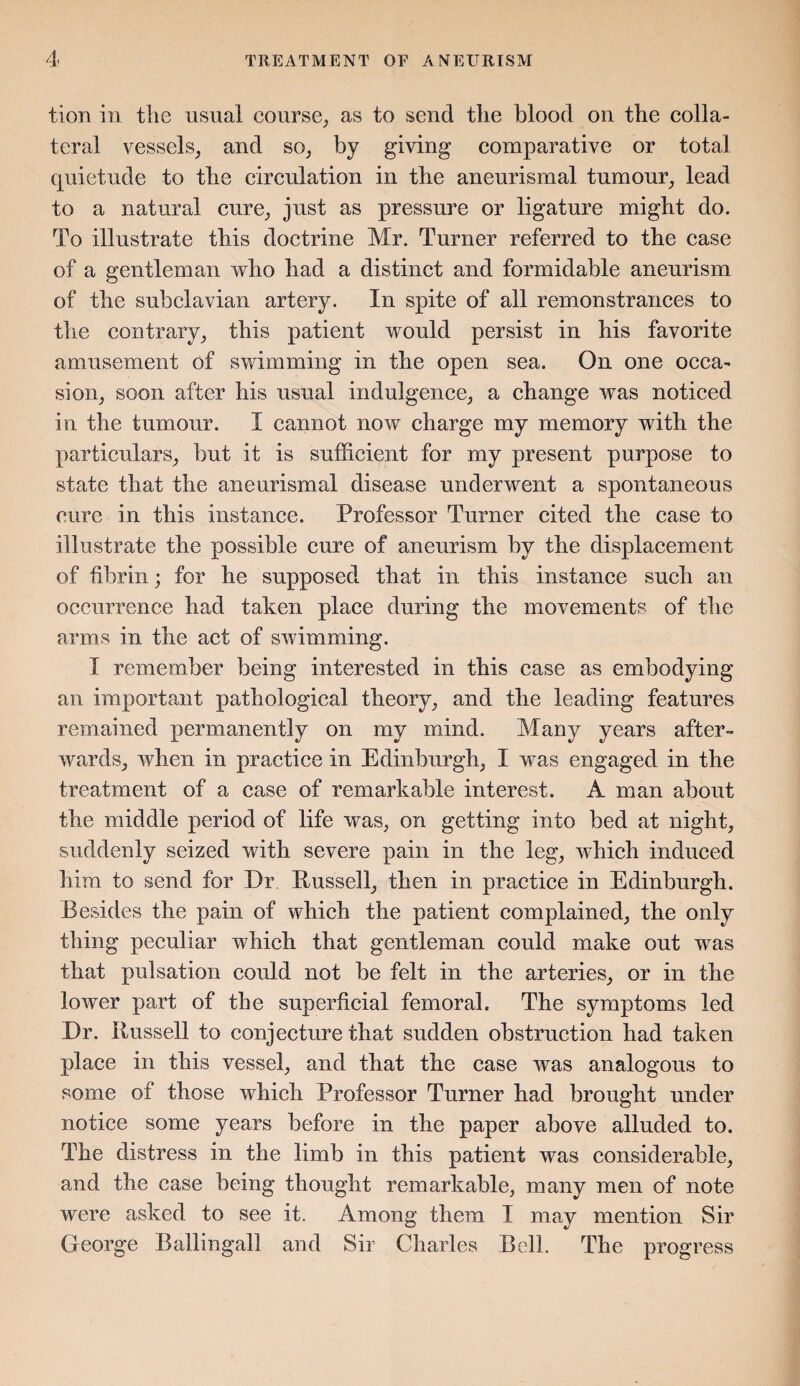 tion in the usual course, as to send the blood on the colla¬ teral vessels, and so, by giving comparative or total quietude to the circulation in the aneurismal tumour, lead to a natural cure, just as pressure or ligature might do. To illustrate this doctrine Mr. Turner referred to the case of a gentleman who had a distinct and formidable aneurism of the subclavian artery. In spite of all remonstrances to the contrary, this patient would persist in his favorite amusement of swimming in the open sea. On one occa¬ sion, soon after his usual indulgence, a change was noticed in the tumour. I cannot now charge my memory with the particulars, but it is sufficient for my present purpose to state that the aneurismal disease underwent a spontaneous cure in this instance. Professor Turner cited the case to illustrate the possible cure of aneurism by the displacement of fibrin; for he supposed that in this instance such an occurrence had taken place during the movements of the arms in the act of swimming. I remember being interested in this case as embodying an important pathological theory, and the leading features remained permanently on my mind. Many years after¬ wards, when in practice in Edinburgh, I was engaged in the treatment of a case of remarkable interest. A man about the middle period of life was, on getting into bed at night, suddenly seized with severe pain in the leg, which induced him to send for Dr Russell, then in practice in Edinburgh. Besides the pain of which the patient complained, the only thing peculiar which that gentleman could make out was that pulsation could not be felt in the arteries, or in the lower part of the superficial femoral. The symptoms led Dr. Russell to conjecture that sudden obstruction had taken place in this vessel, and that the case was analogous to some of those which Professor Turner had brought under notice some years before in the paper above alluded to. The distress in the limb in this patient was considerable, and the case being thought remarkable, many men of note were asked to see it. Among them I may mention Sir George Ballingall and Sir Charles Bell. The progress