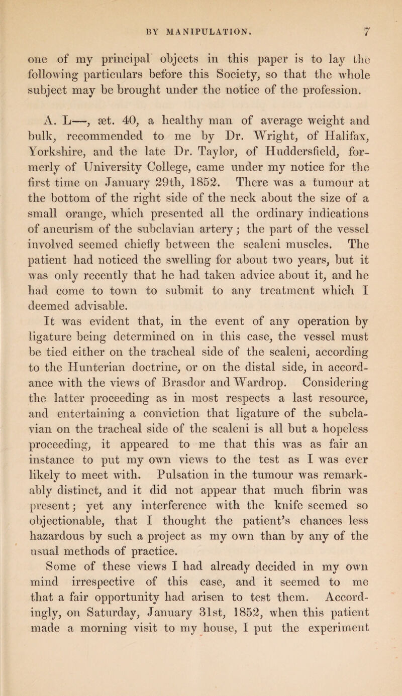 one of my principal objects in this paper is to lay the following particulars before this Society, so that the whole subject may be brought under the notice of the profession. A. L—, set. 40, a healthy man of average weight and bulk, recommended to me by Dr. Wright, of Halifax, Yorkshire, and the late Dr. Taylor, of Huddersfield, for¬ merly of University College, came under my notice for the first time on January 29th, 1852. There was a tumour at the bottom of the right side of the neck about the size of a small orange, which presented all the ordinary indications of aneurism of the subclavian artery; the part of the vessel involved seemed chiefly between the scaleni muscles. The patient had noticed the swelling for about tw-o years, but it was only recently that he had taken advice about it, and he had come to town to submit to any treatment which I deemed advisable. It was evident that, in the event of any operation by ligature being determined on in this case, the vessel must be tied either on the tracheal side of the scaleni, according to the Hunterian doctrine, or on the distal side, in accord¬ ance with the views of Brasdor andWardrop. Considering the latter proceeding as in most respects a last resource, and entertaining a conviction that ligature of the subcla¬ vian on the tracheal side of the scaleni is all but a hopeless proceeding, it appeared to me that this was as fair an instance to put my own views to the test as I was ever likely to meet with. Pulsation in the tumour was remark¬ ably distinct, and it did not appear that much fibrin was present; yet any interference with the knife seemed so objectionable, that I thought the patient's chances less hazardous by such a project as my own than by any of the usual methods of practice. Some of these views I had already decided in my own mind irrespective of this case, and it seemed to me that a fair opportunity had arisen to test them. Accord¬ ingly, on Saturday, January 31st, 1852, when this patient made a morning visit to my house, I put the experiment