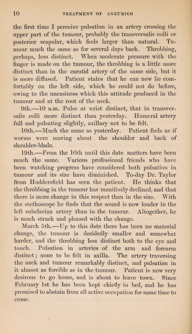 the first time I perceive pulsation in an artery crossing the upper part of the tumour, probably the transversalis colli or posterior scapular, which feels larger than natural. Tu¬ mour much the same as for several days hack. Throbbing, perhaps, less distinct. When moderate pressure with the finger is made on the tumour, the throbbing is a little more distinct than in the carotid artery of the same side, but it is more diffused. Patient states that he can now lie com¬ fortably on the left side, which he could not do before, owing to the uneasiness which this attitude produced in the tumour and at the root of the neck. 9th.—10 a.m. Pulse at wrist distinct, that in transver¬ salis colli more distinct than yesterday. Humeral artery full and pulsating slightly, axillary not to be felt. 10th.—Much the same as yesterday. Patient feels as if worms were moving about the shoulder and back of shoulder-blade. 19th.—From the 10th until this date matters have been much the same. Various professional friends who have been watching progress have considered both pulsation in tumour and its size have diminished. To-day Dr. Taylor from Huddersfield has seen the patient. He thinks that the throbbing in the tumour has manifestly declined, and that there is more change in this respect than in the size. With the stethoscope he finds that the sound is now louder in the left subclavian artery than in the tumour. Altogether, he is much struck and pleased with the change. March 5th.—Up to this date there has been no material change, the tumour is decidedly smaller and somewhat harder, and the throbbing less distinct both to the eye and touch. Pulsation in arteries of the arm and forearm distinct; none to be felt in axilla. The artery traversing the neck and tumour remarkably distinct, and pulsation in it almost as forcible as in the tumour. Patient is now very desirous to go home, and is about to leave town. Since February 1st he has been kept chiefly in bed, and he has promised to abstain from all active occupation for some time to come.